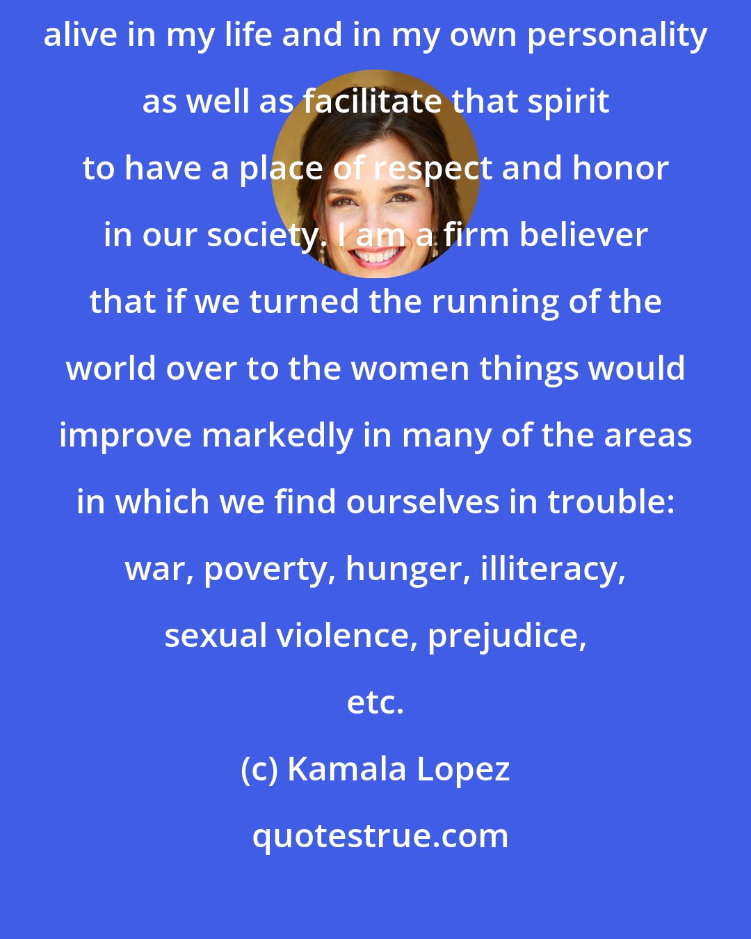 Kamala Lopez: I love the spirit of young girls and women and try to keep that spirit alive in my life and in my own personality as well as facilitate that spirit to have a place of respect and honor in our society. I am a firm believer that if we turned the running of the world over to the women things would improve markedly in many of the areas in which we find ourselves in trouble: war, poverty, hunger, illiteracy, sexual violence, prejudice, etc.