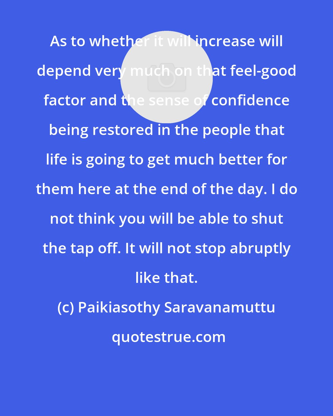 Paikiasothy Saravanamuttu: As to whether it will increase will depend very much on that feel-good factor and the sense of confidence being restored in the people that life is going to get much better for them here at the end of the day. I do not think you will be able to shut the tap off. It will not stop abruptly like that.