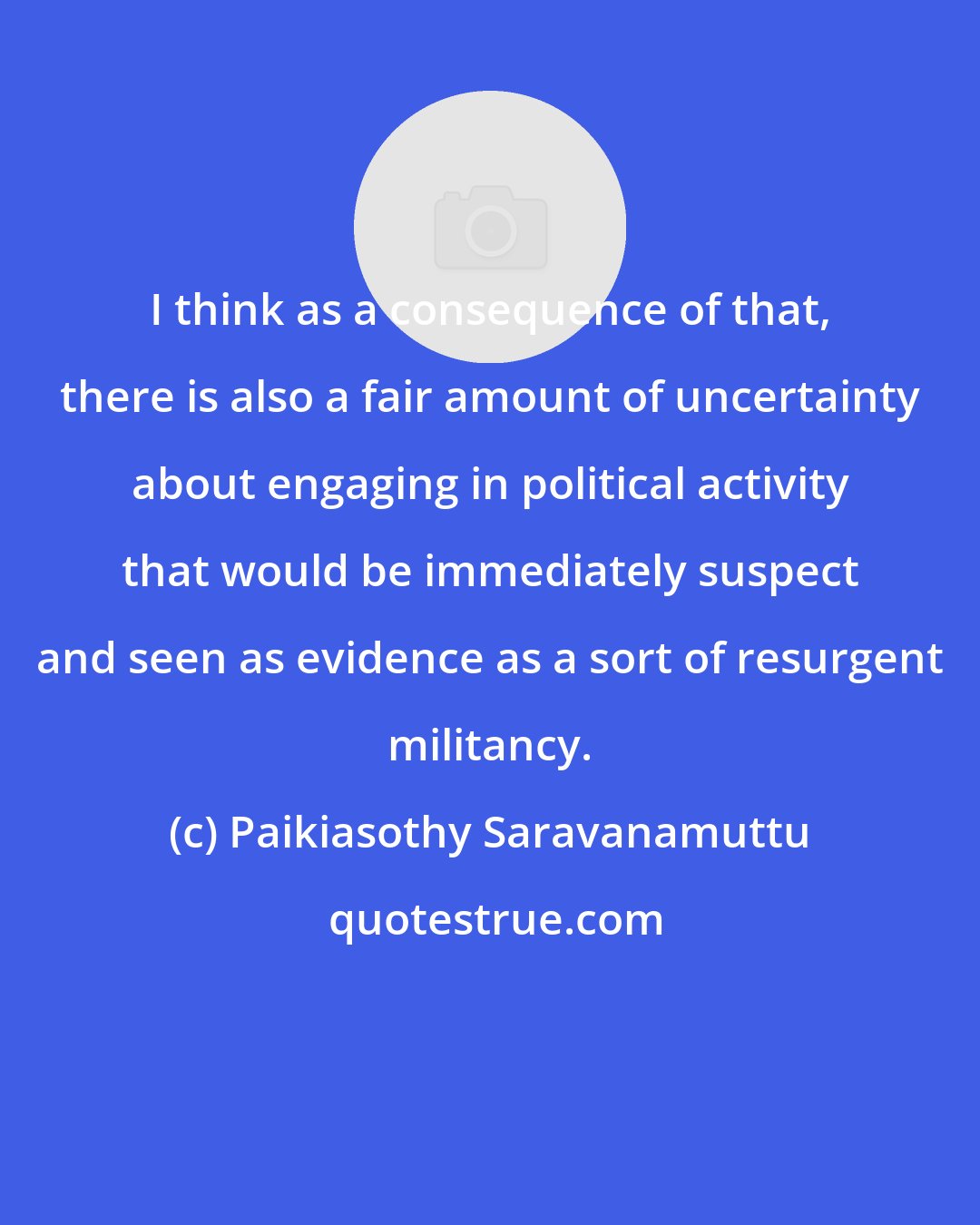 Paikiasothy Saravanamuttu: I think as a consequence of that, there is also a fair amount of uncertainty about engaging in political activity that would be immediately suspect and seen as evidence as a sort of resurgent militancy.