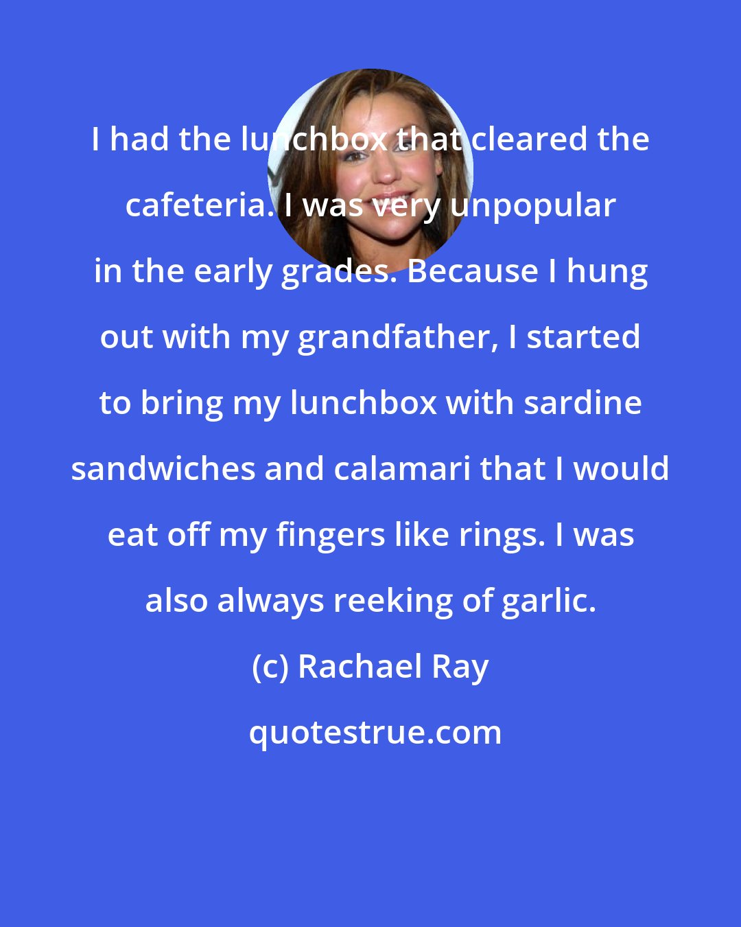 Rachael Ray: I had the lunchbox that cleared the cafeteria. I was very unpopular in the early grades. Because I hung out with my grandfather, I started to bring my lunchbox with sardine sandwiches and calamari that I would eat off my fingers like rings. I was also always reeking of garlic.