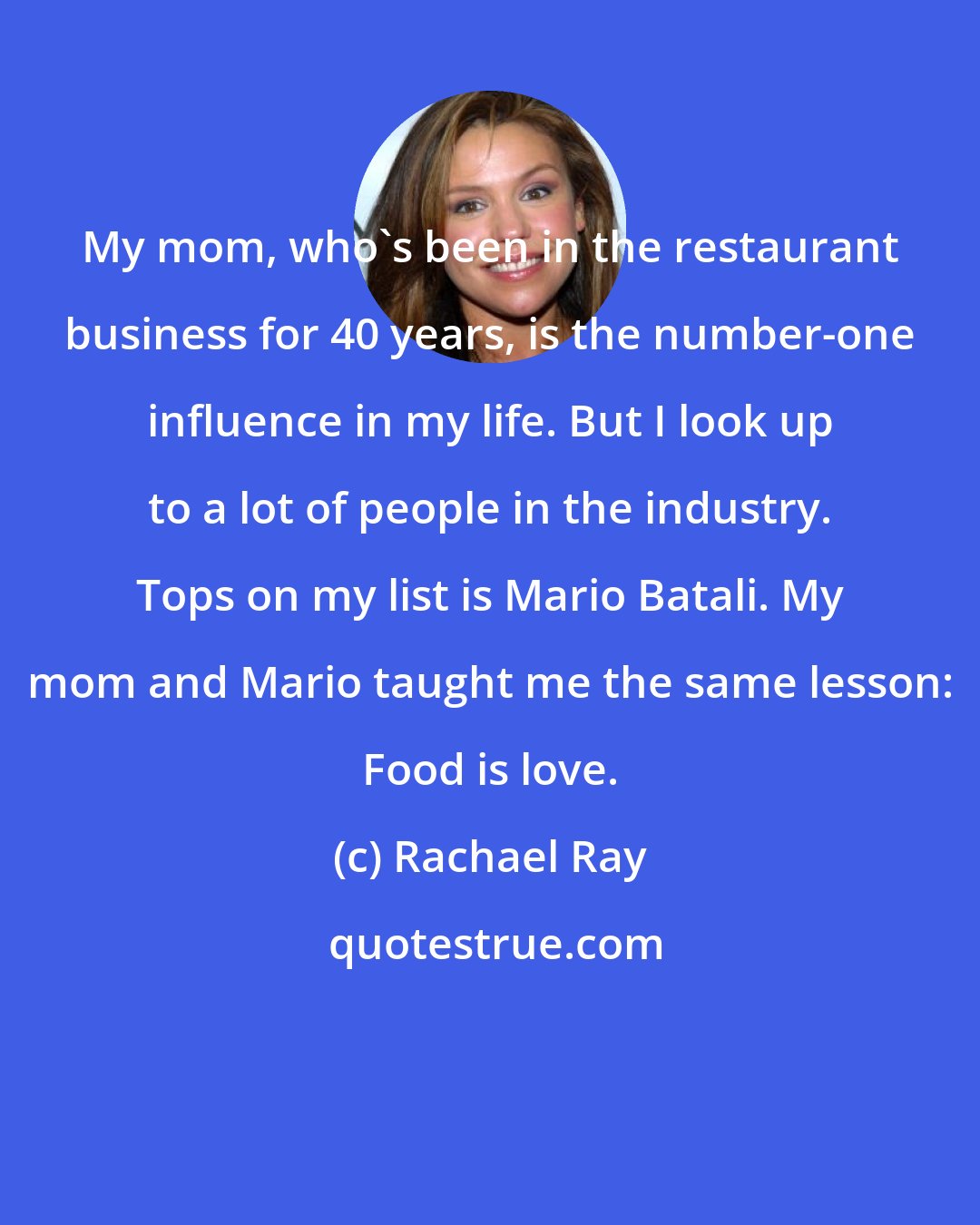 Rachael Ray: My mom, who's been in the restaurant business for 40 years, is the number-one influence in my life. But I look up to a lot of people in the industry. Tops on my list is Mario Batali. My mom and Mario taught me the same lesson: Food is love.