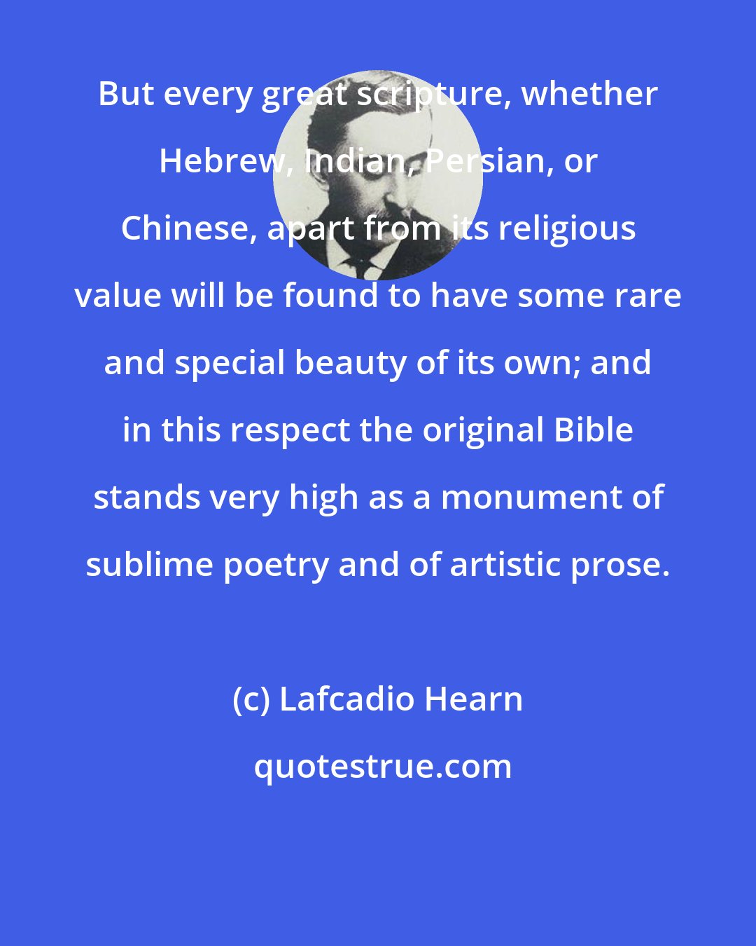 Lafcadio Hearn: But every great scripture, whether Hebrew, Indian, Persian, or Chinese, apart from its religious value will be found to have some rare and special beauty of its own; and in this respect the original Bible stands very high as a monument of sublime poetry and of artistic prose.