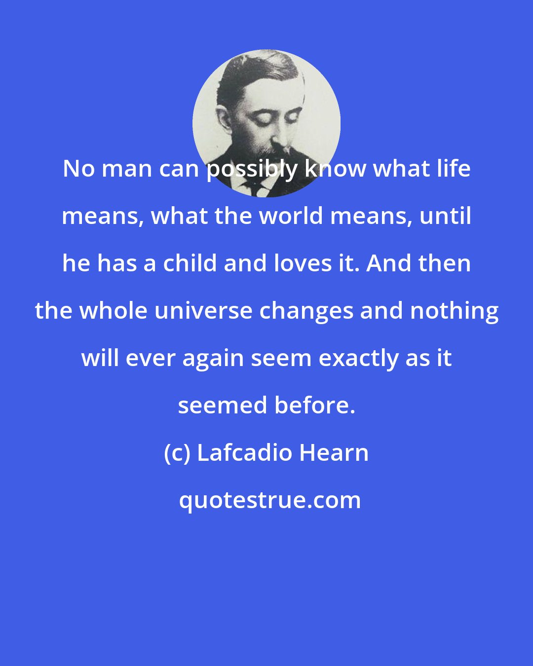 Lafcadio Hearn: No man can possibly know what life means, what the world means, until he has a child and loves it. And then the whole universe changes and nothing will ever again seem exactly as it seemed before.