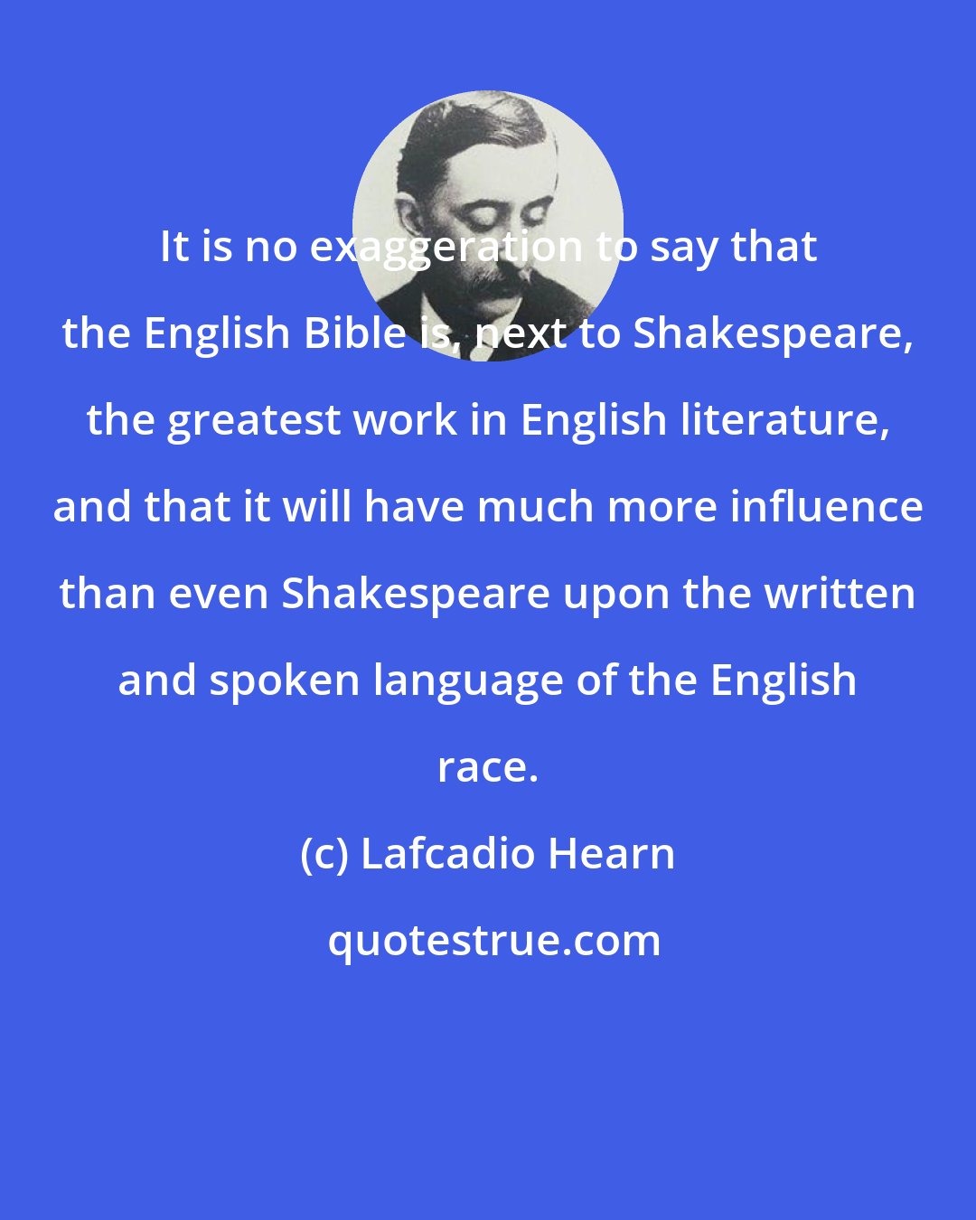 Lafcadio Hearn: It is no exaggeration to say that the English Bible is, next to Shakespeare, the greatest work in English literature, and that it will have much more influence than even Shakespeare upon the written and spoken language of the English race.