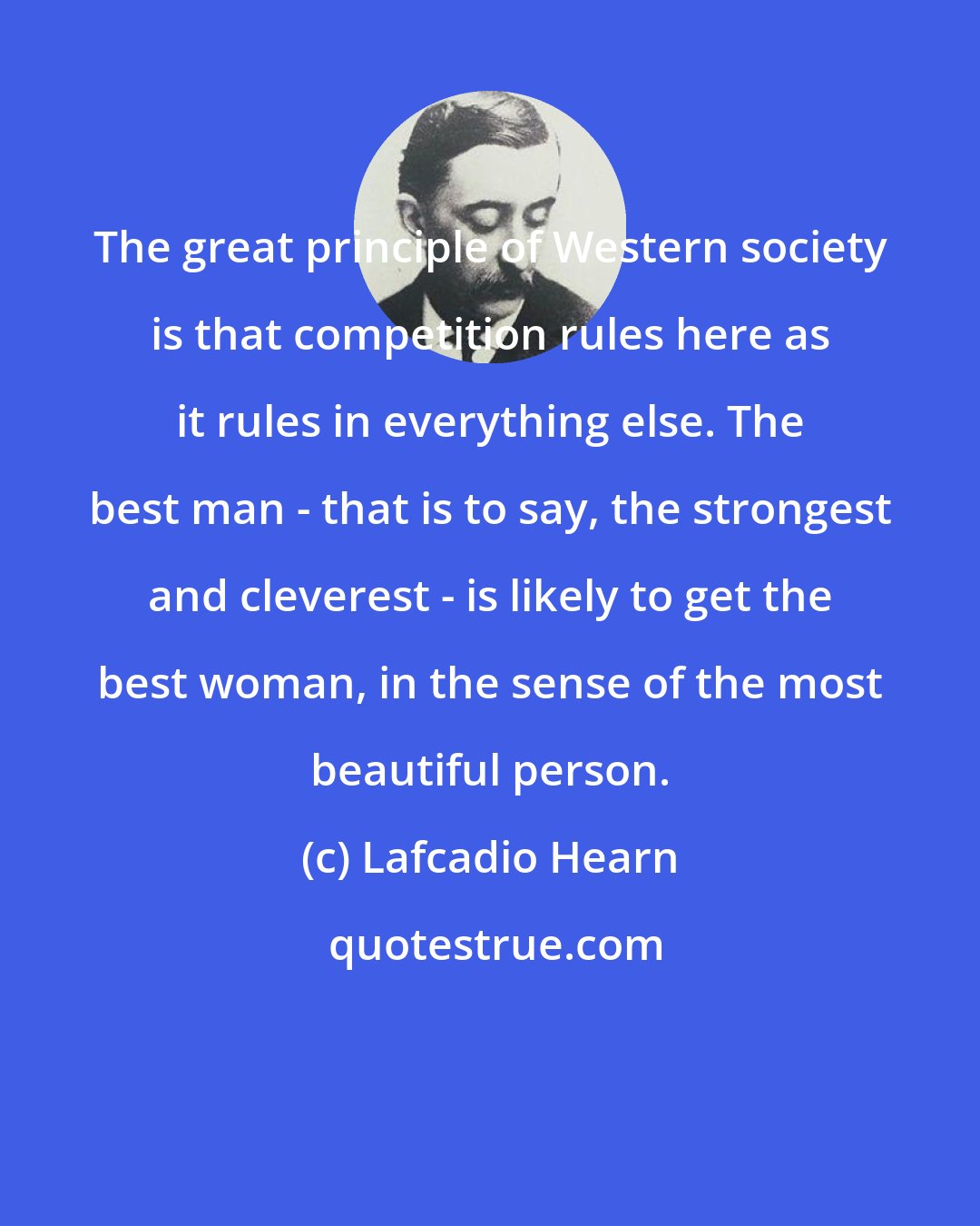 Lafcadio Hearn: The great principle of Western society is that competition rules here as it rules in everything else. The best man - that is to say, the strongest and cleverest - is likely to get the best woman, in the sense of the most beautiful person.