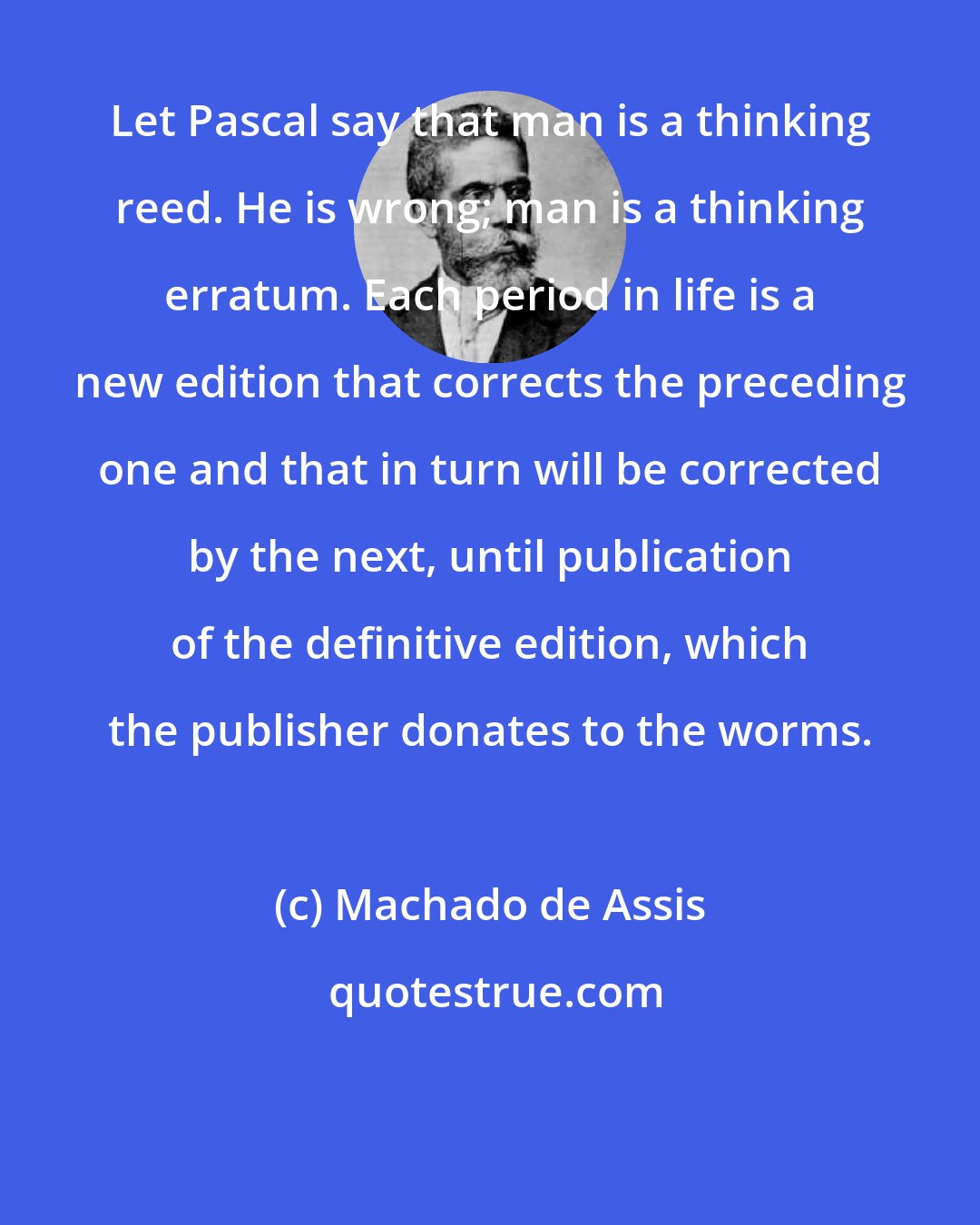 Machado de Assis: Let Pascal say that man is a thinking reed. He is wrong; man is a thinking erratum. Each period in life is a new edition that corrects the preceding one and that in turn will be corrected by the next, until publication of the definitive edition, which the publisher donates to the worms.