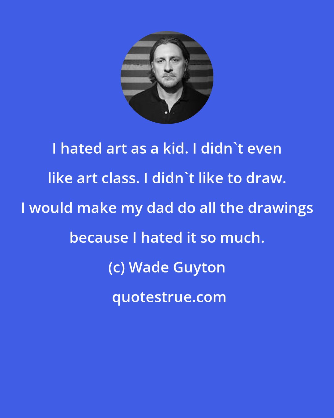 Wade Guyton: I hated art as a kid. I didn't even like art class. I didn't like to draw. I would make my dad do all the drawings because I hated it so much.