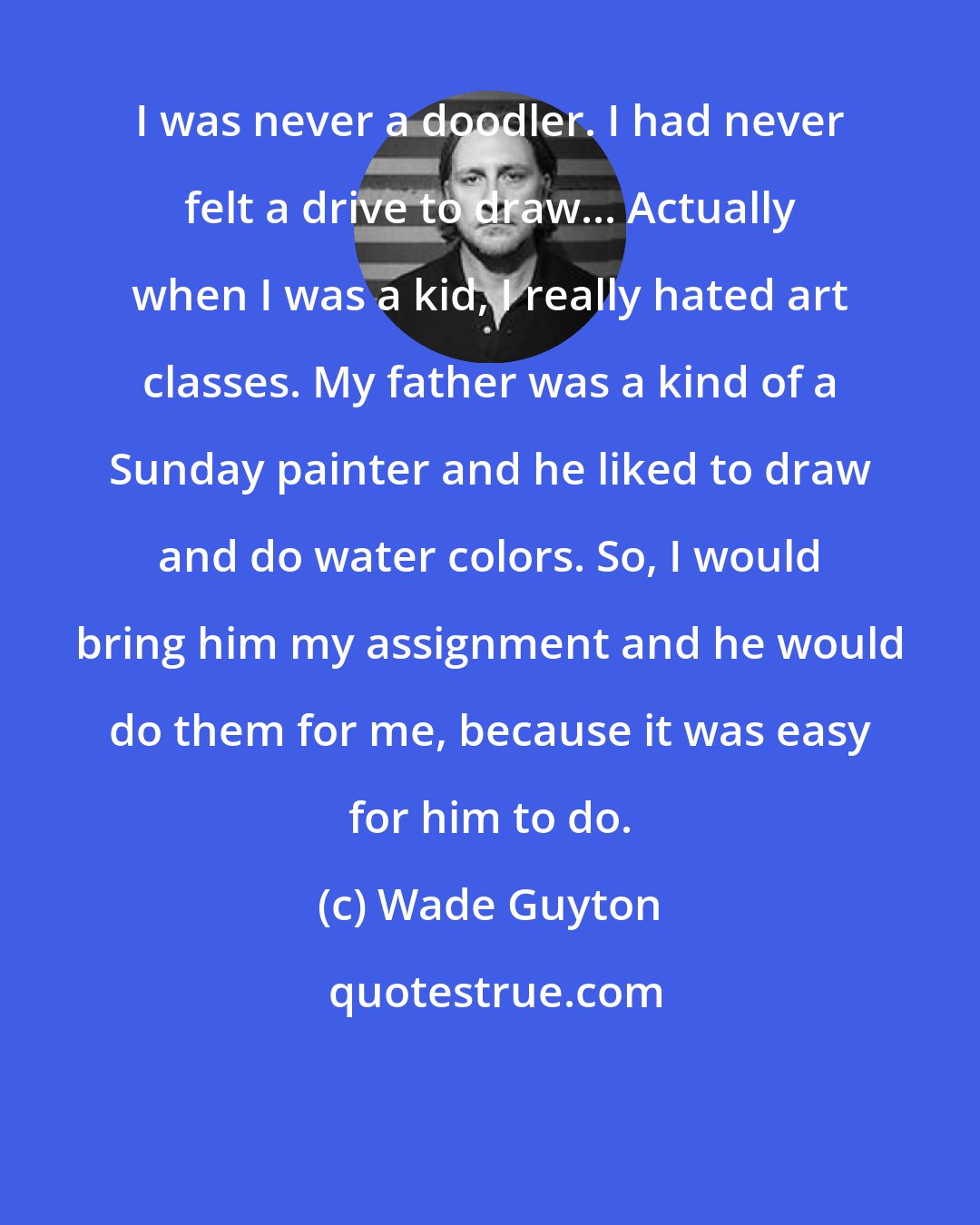 Wade Guyton: I was never a doodler. I had never felt a drive to draw... Actually when I was a kid, I really hated art classes. My father was a kind of a Sunday painter and he liked to draw and do water colors. So, I would bring him my assignment and he would do them for me, because it was easy for him to do.