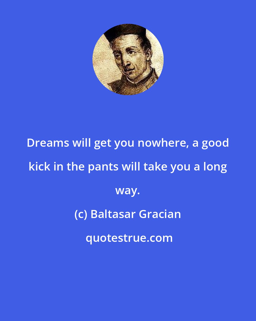 Baltasar Gracian: Dreams will get you nowhere, a good kick in the pants will take you a long way.