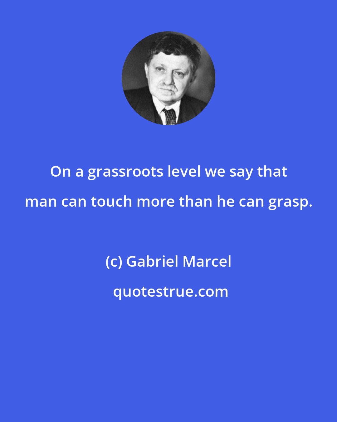 Gabriel Marcel: On a grassroots level we say that man can touch more than he can grasp.