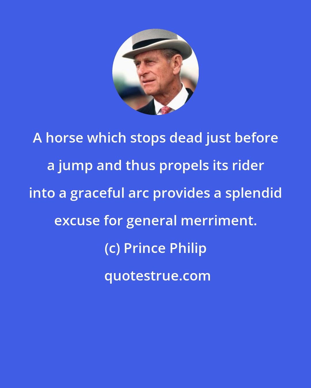 Prince Philip: A horse which stops dead just before a jump and thus propels its rider into a graceful arc provides a splendid excuse for general merriment.