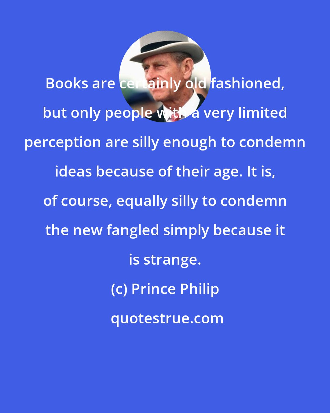 Prince Philip: Books are certainly old fashioned, but only people with a very limited perception are silly enough to condemn ideas because of their age. It is, of course, equally silly to condemn the new fangled simply because it is strange.