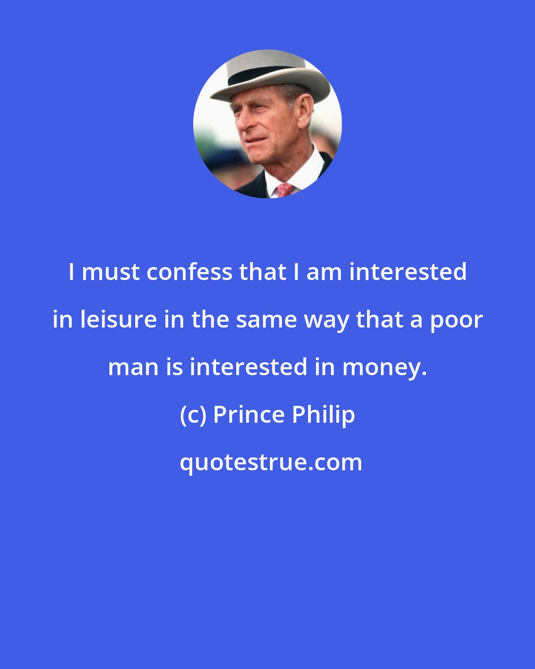 Prince Philip: I must confess that I am interested in leisure in the same way that a poor man is interested in money.