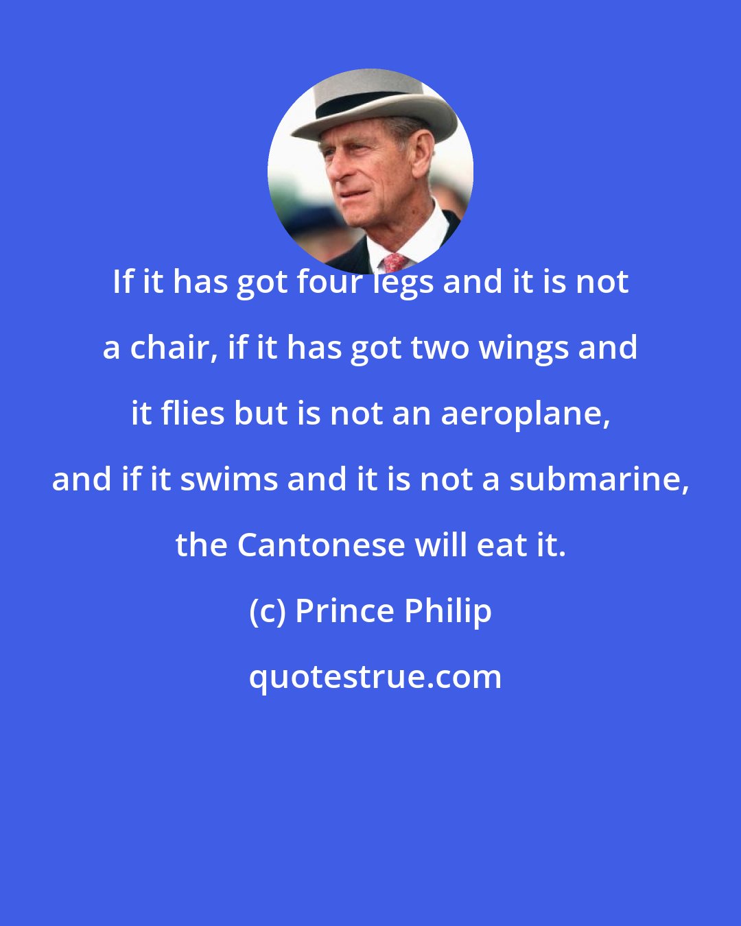 Prince Philip: If it has got four legs and it is not a chair, if it has got two wings and it flies but is not an aeroplane, and if it swims and it is not a submarine, the Cantonese will eat it.