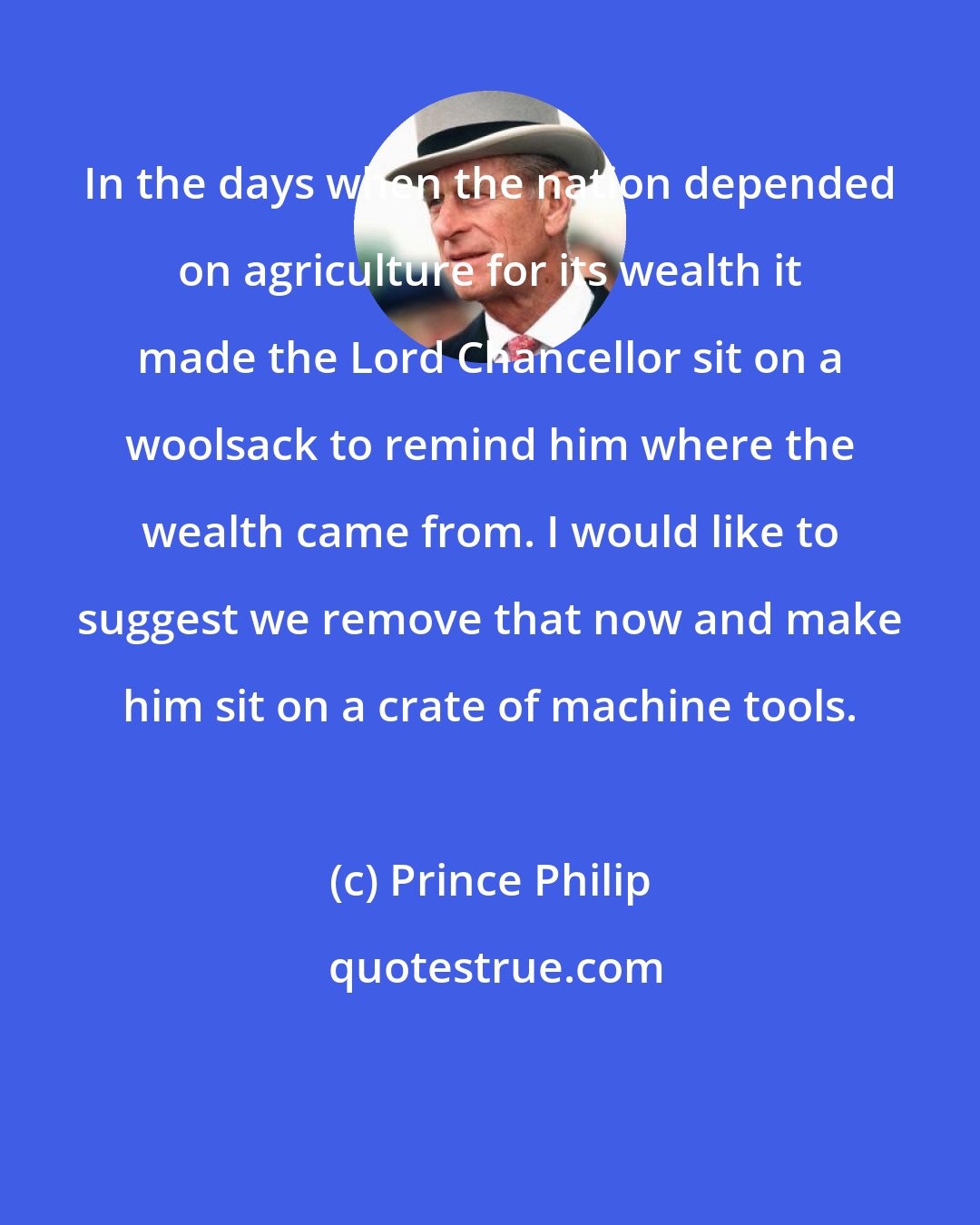 Prince Philip: In the days when the nation depended on agriculture for its wealth it made the Lord Chancellor sit on a woolsack to remind him where the wealth came from. I would like to suggest we remove that now and make him sit on a crate of machine tools.