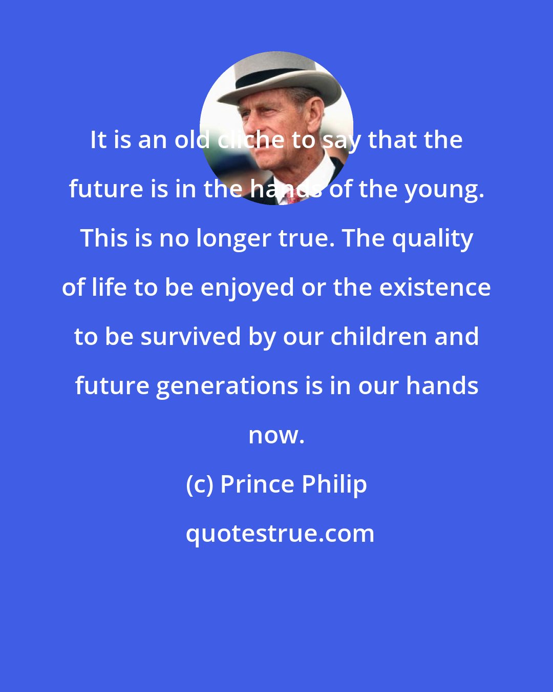 Prince Philip: It is an old cliche to say that the future is in the hands of the young. This is no longer true. The quality of life to be enjoyed or the existence to be survived by our children and future generations is in our hands now.