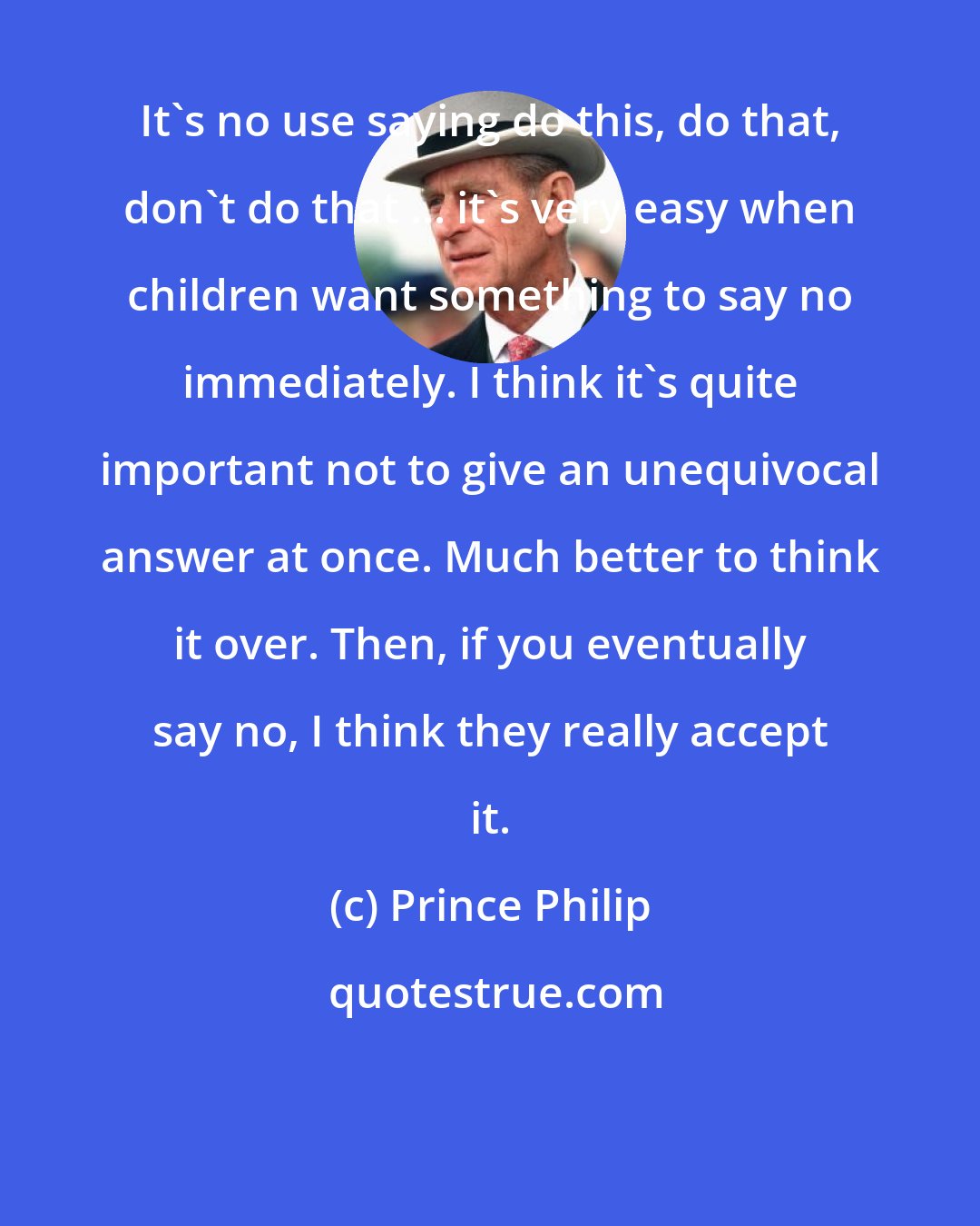 Prince Philip: It's no use saying do this, do that, don't do that ... it's very easy when children want something to say no immediately. I think it's quite important not to give an unequivocal answer at once. Much better to think it over. Then, if you eventually say no, I think they really accept it.