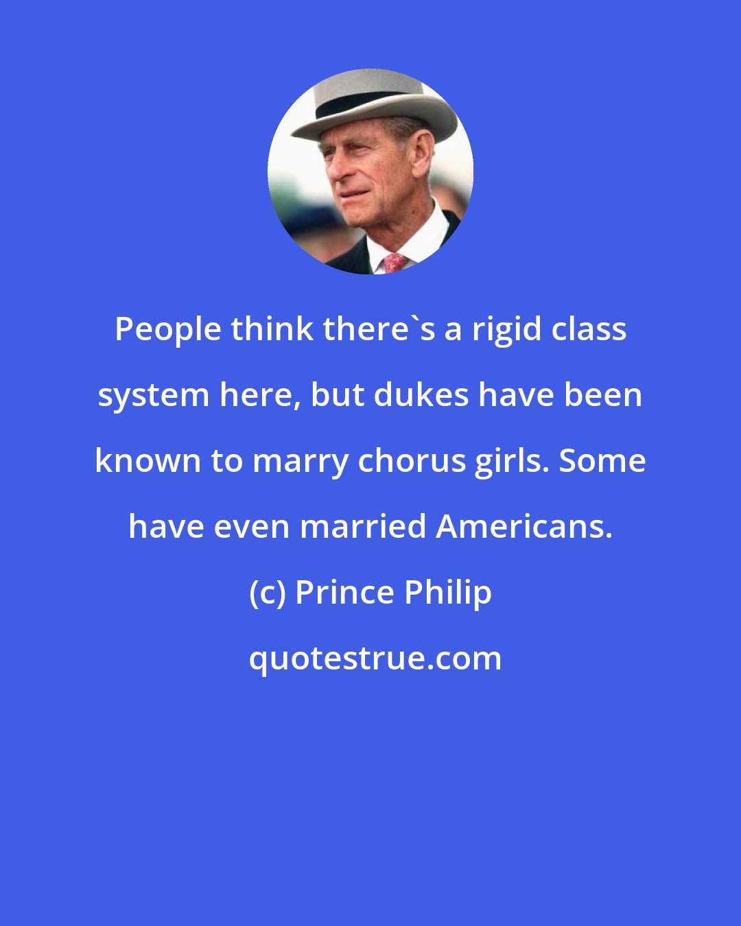 Prince Philip: People think there's a rigid class system here, but dukes have been known to marry chorus girls. Some have even married Americans.