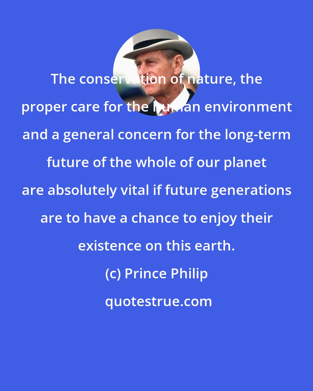 Prince Philip: The conservation of nature, the proper care for the human environment and a general concern for the long-term future of the whole of our planet are absolutely vital if future generations are to have a chance to enjoy their existence on this earth.