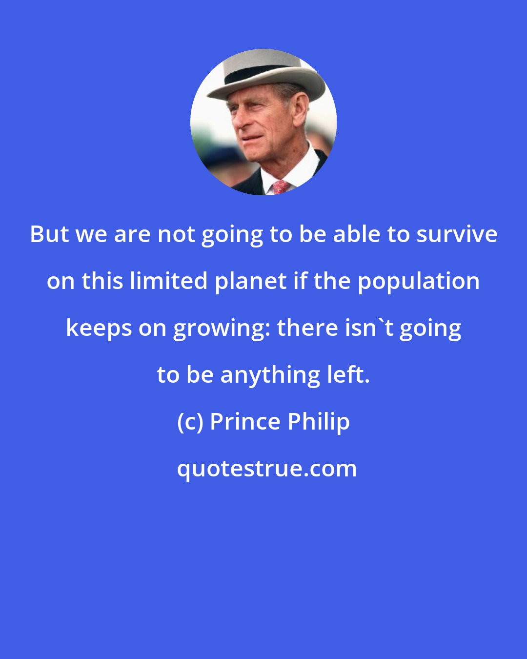 Prince Philip: But we are not going to be able to survive on this limited planet if the population keeps on growing: there isn't going to be anything left.