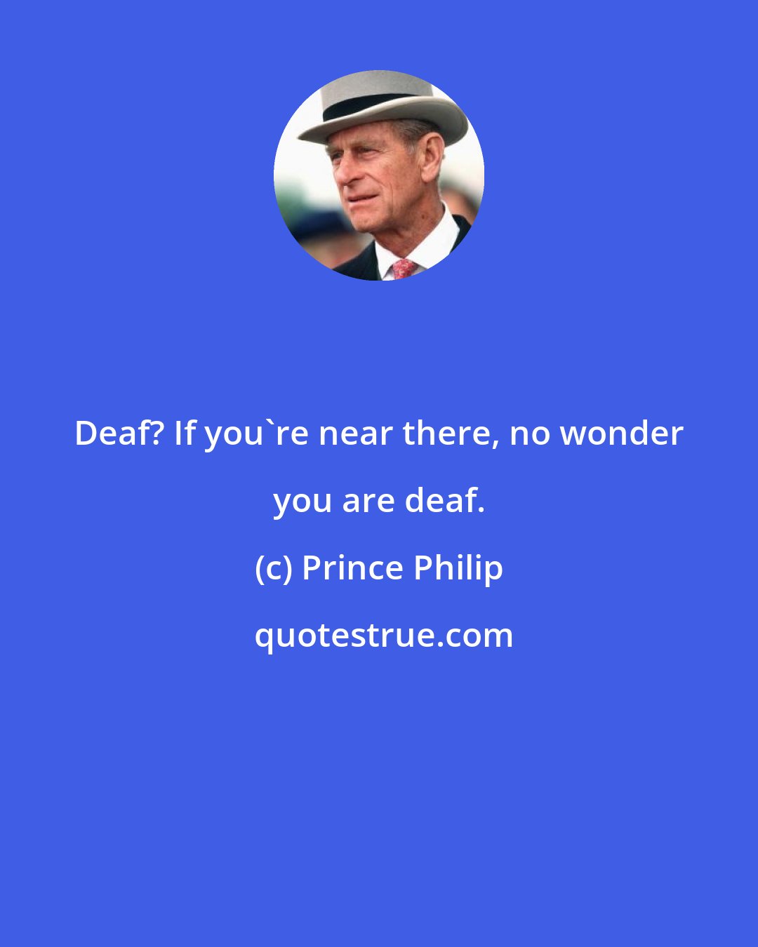 Prince Philip: Deaf? If you're near there, no wonder you are deaf.