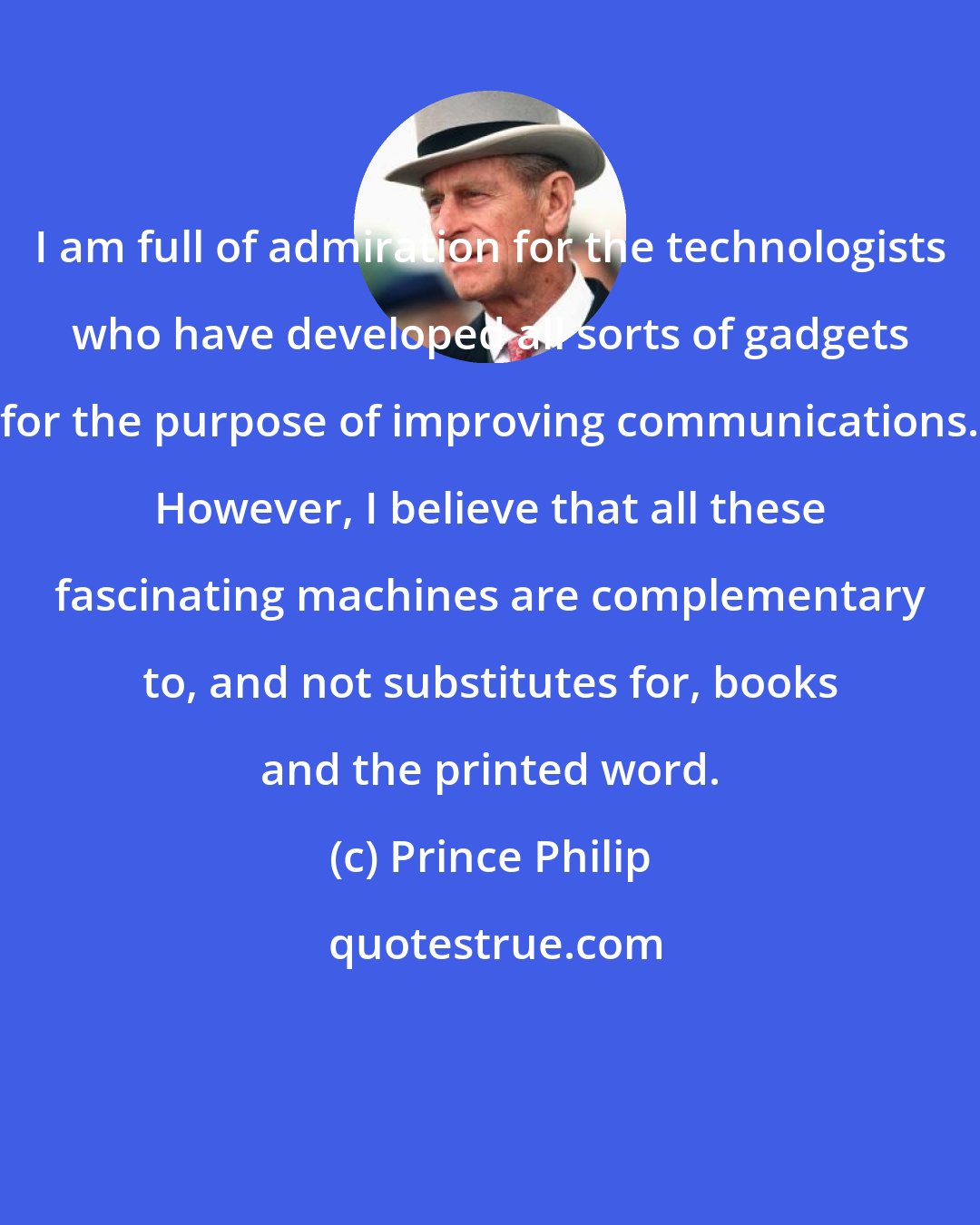 Prince Philip: I am full of admiration for the technologists who have developed all sorts of gadgets for the purpose of improving communications. However, I believe that all these fascinating machines are complementary to, and not substitutes for, books and the printed word.