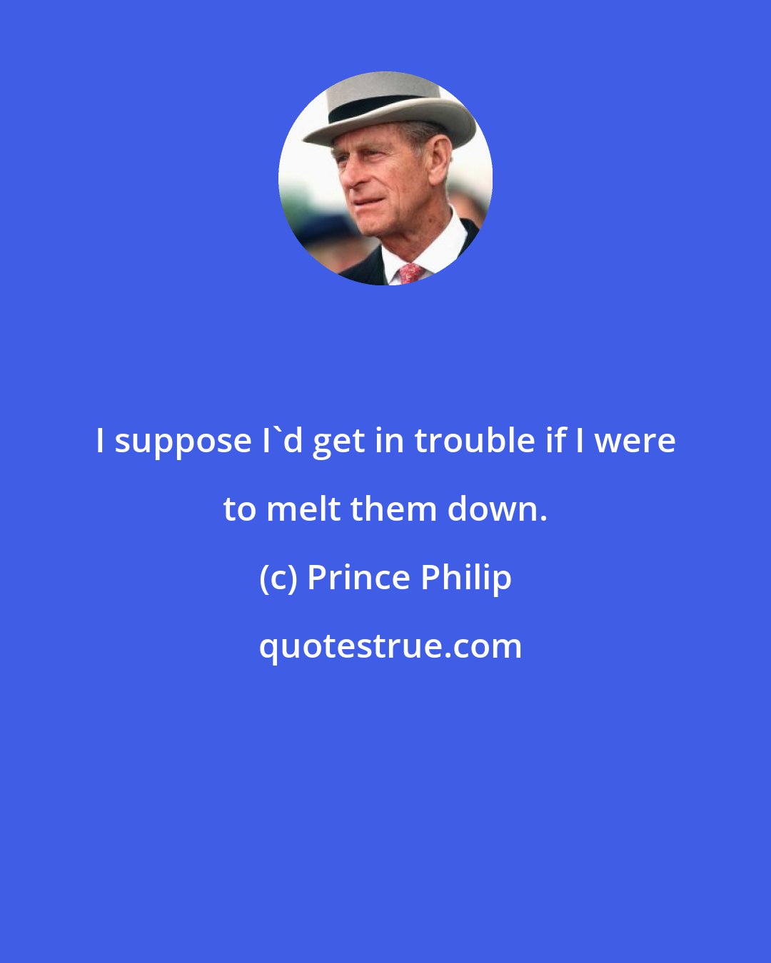 Prince Philip: I suppose I'd get in trouble if I were to melt them down.