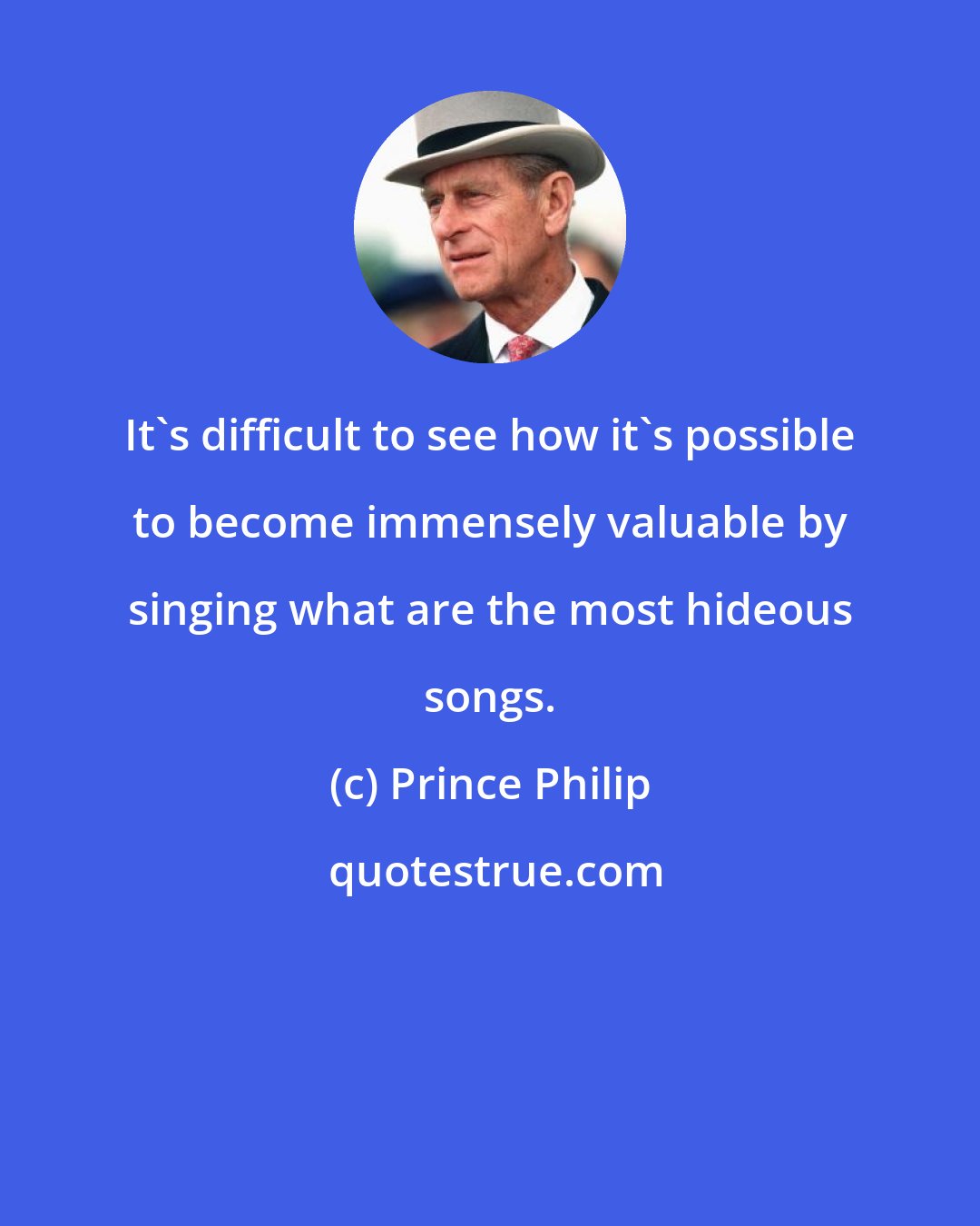 Prince Philip: It's difficult to see how it's possible to become immensely valuable by singing what are the most hideous songs.