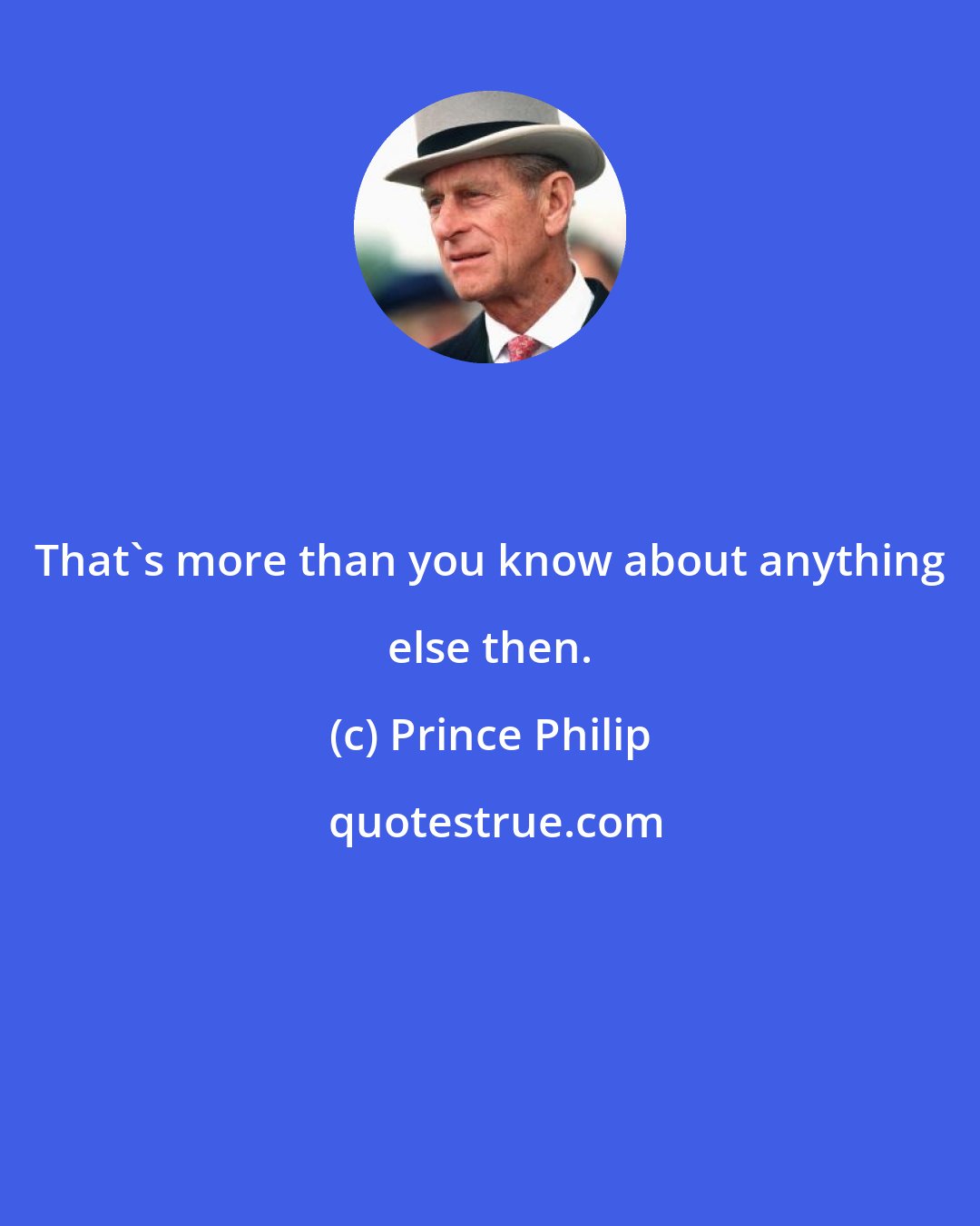 Prince Philip: That's more than you know about anything else then.