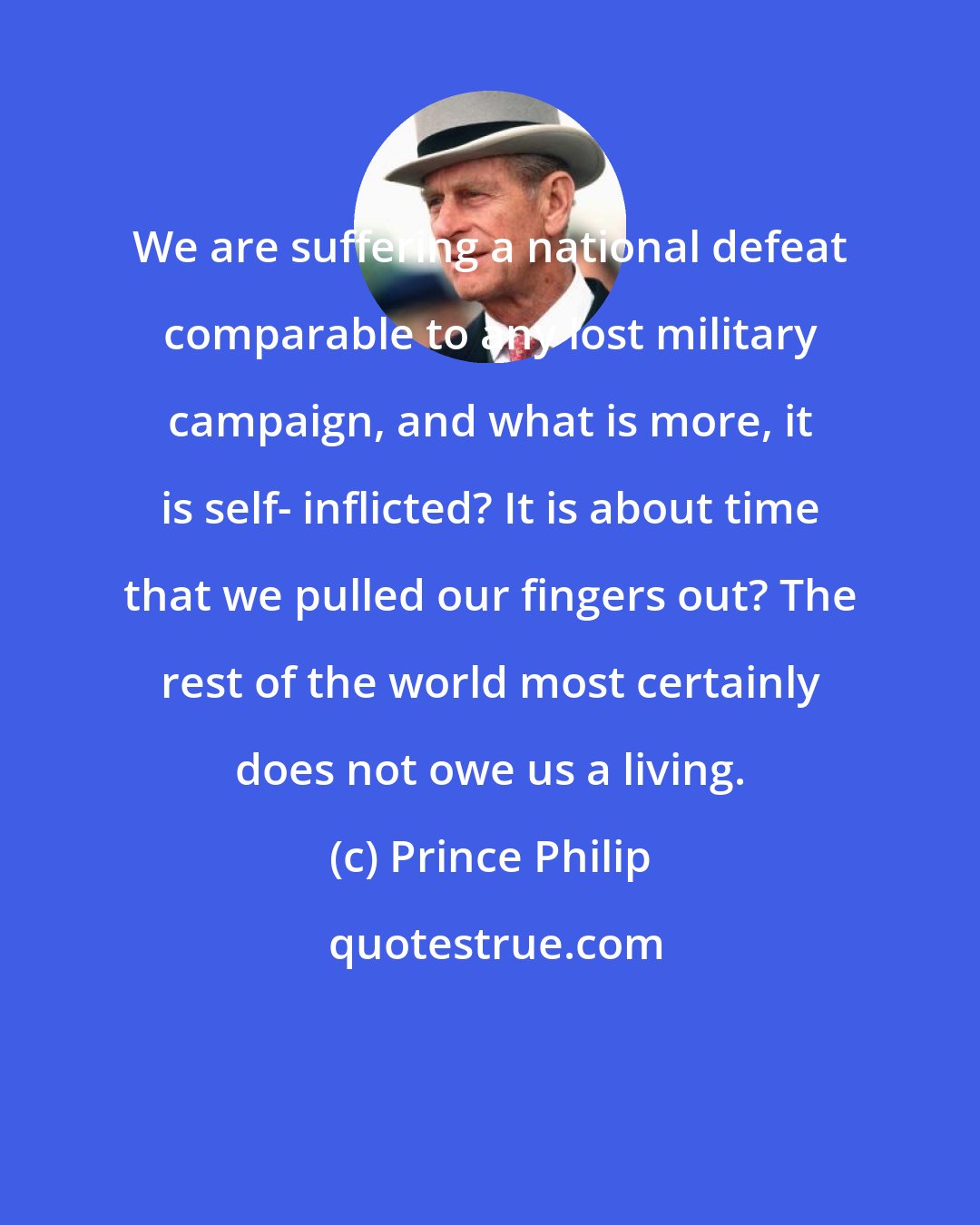 Prince Philip: We are suffering a national defeat comparable to any lost military campaign, and what is more, it is self- inflicted? It is about time that we pulled our fingers out? The rest of the world most certainly does not owe us a living.