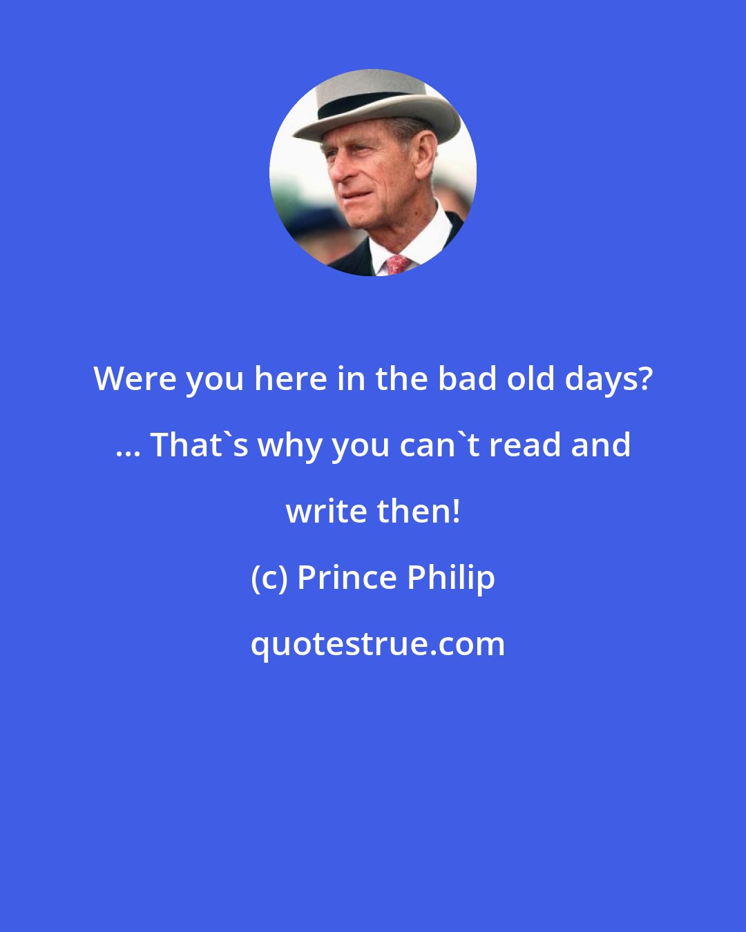 Prince Philip: Were you here in the bad old days? ... That's why you can't read and write then!