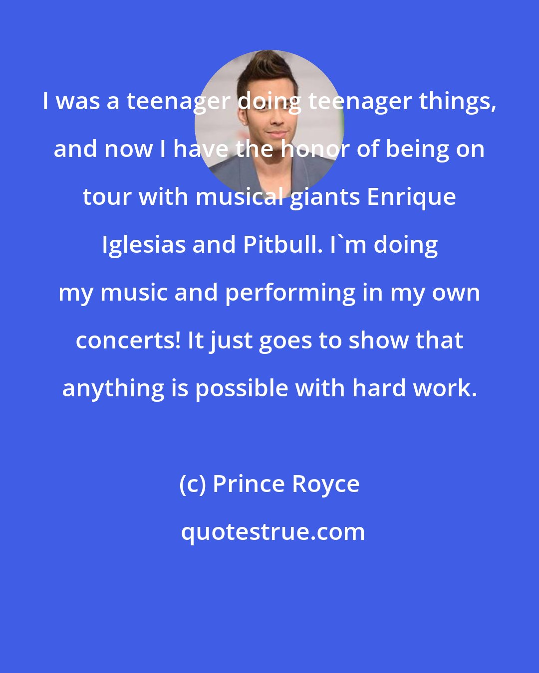 Prince Royce: I was a teenager doing teenager things, and now I have the honor of being on tour with musical giants Enrique Iglesias and Pitbull. I'm doing my music and performing in my own concerts! It just goes to show that anything is possible with hard work.