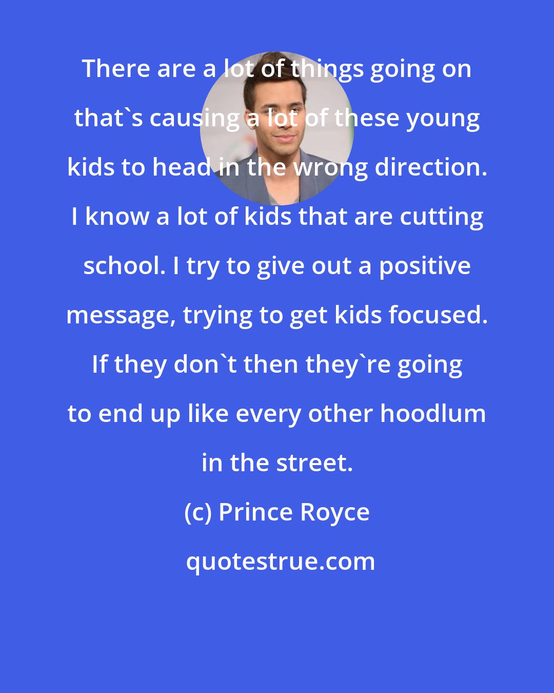 Prince Royce: There are a lot of things going on that's causing a lot of these young kids to head in the wrong direction. I know a lot of kids that are cutting school. I try to give out a positive message, trying to get kids focused. If they don't then they're going to end up like every other hoodlum in the street.