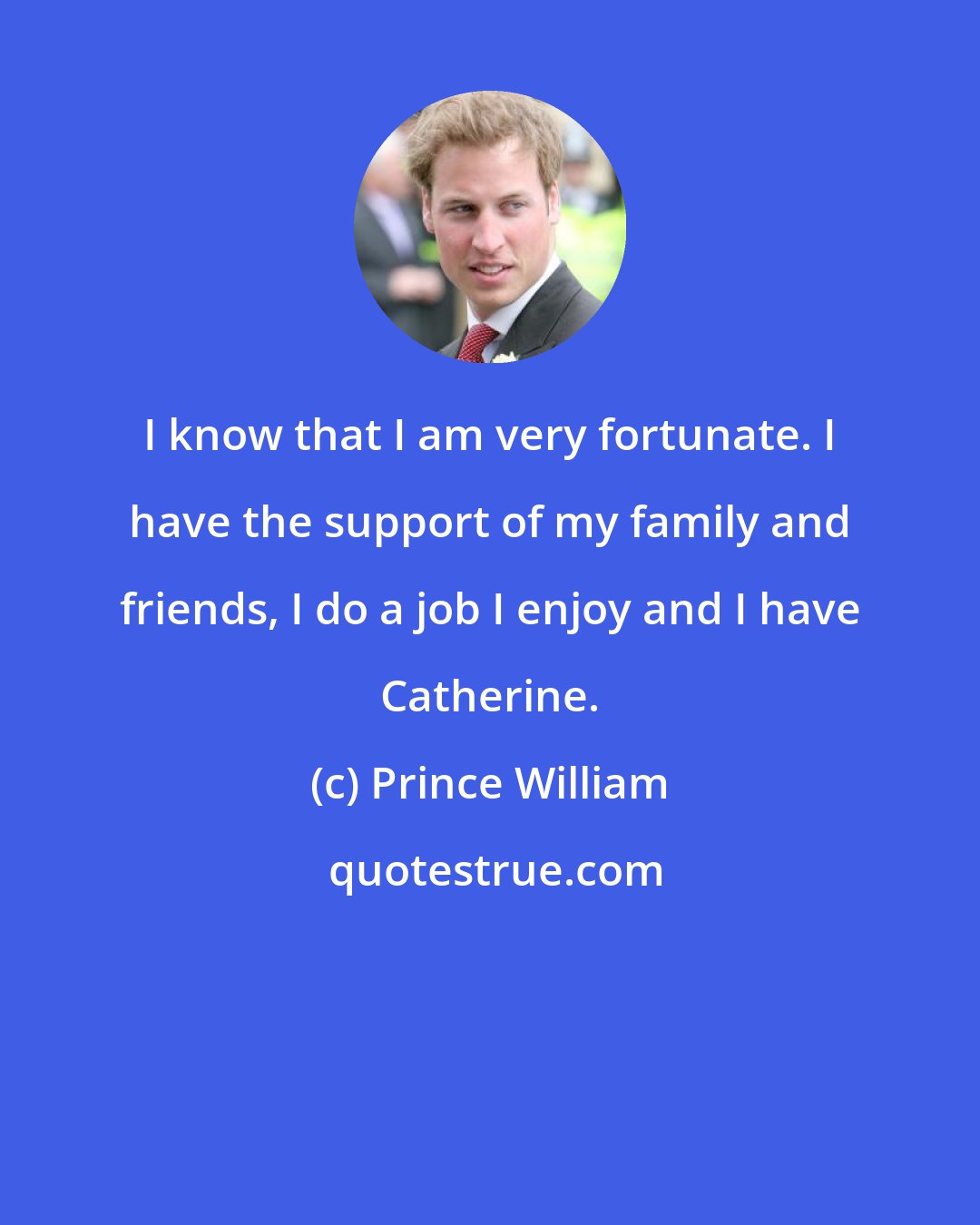 Prince William: I know that I am very fortunate. I have the support of my family and friends, I do a job I enjoy and I have Catherine.