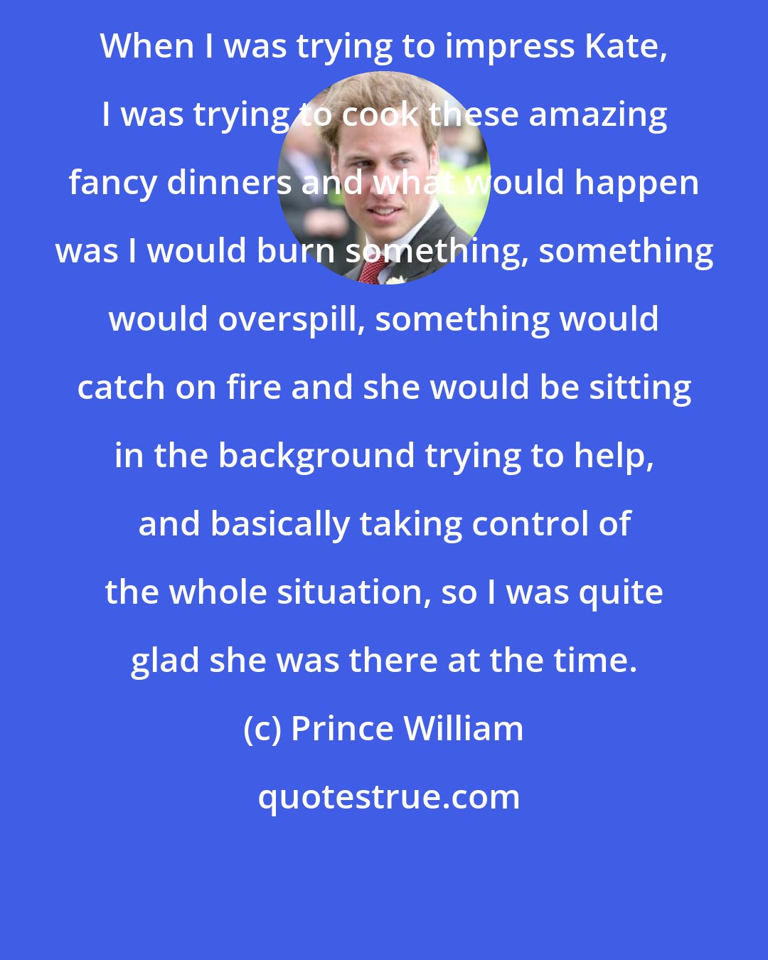 Prince William: When I was trying to impress Kate, I was trying to cook these amazing fancy dinners and what would happen was I would burn something, something would overspill, something would catch on fire and she would be sitting in the background trying to help, and basically taking control of the whole situation, so I was quite glad she was there at the time.