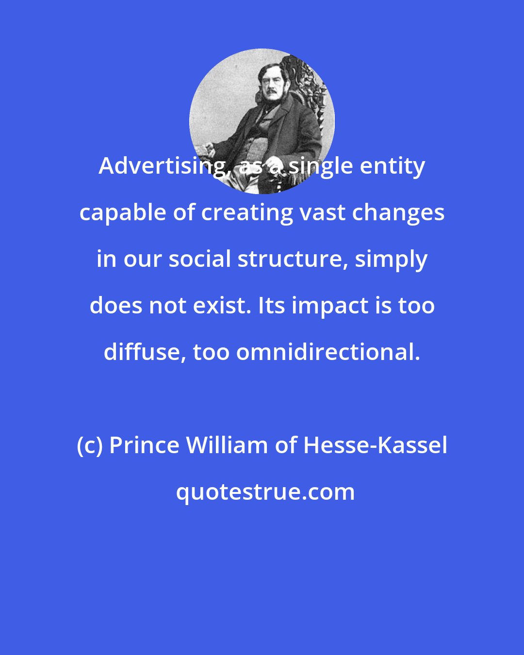 Prince William of Hesse-Kassel: Advertising, as a single entity capable of creating vast changes in our social structure, simply does not exist. Its impact is too diffuse, too omnidirectional.