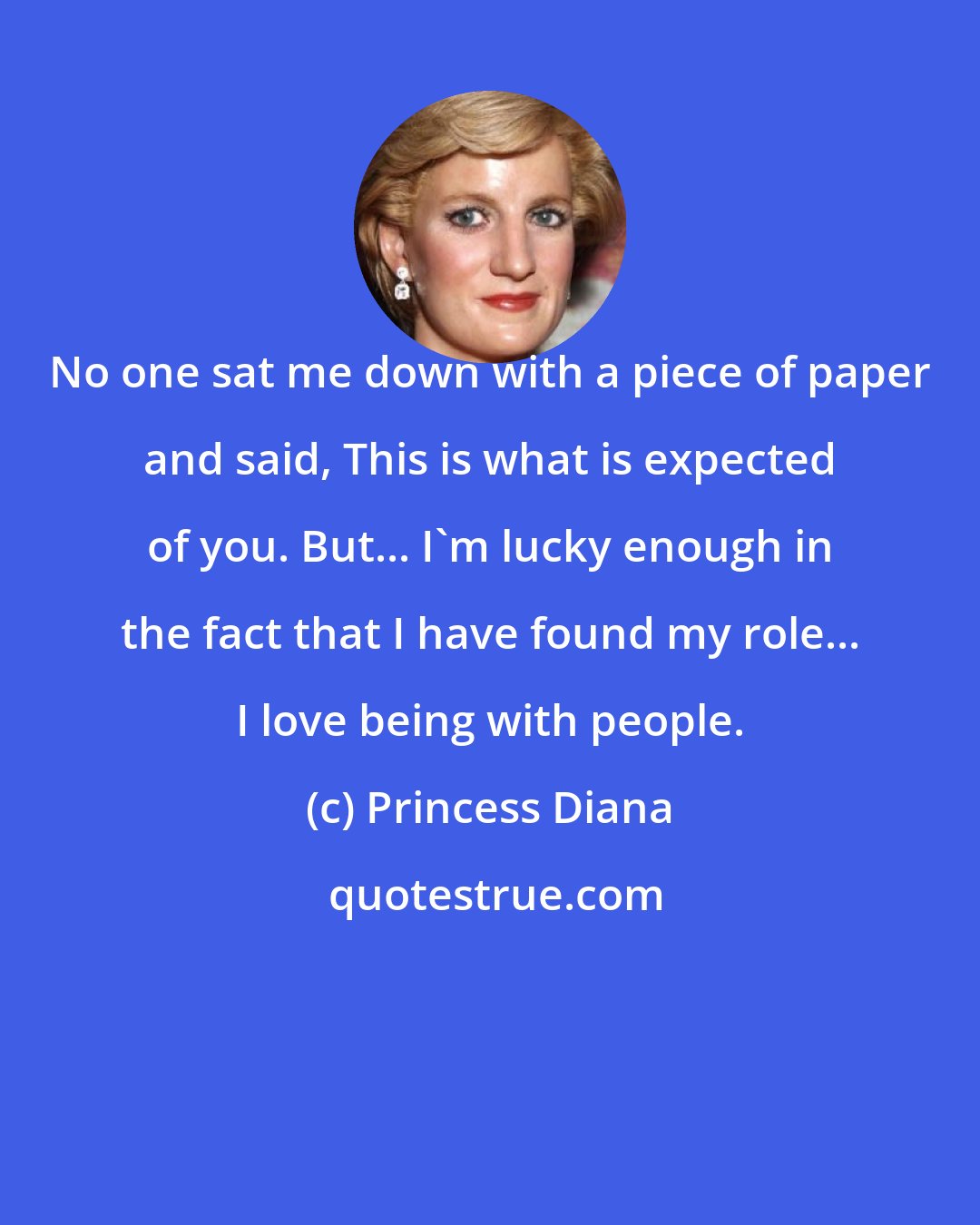 Princess Diana: No one sat me down with a piece of paper and said, This is what is expected of you. But... I'm lucky enough in the fact that I have found my role... I love being with people.