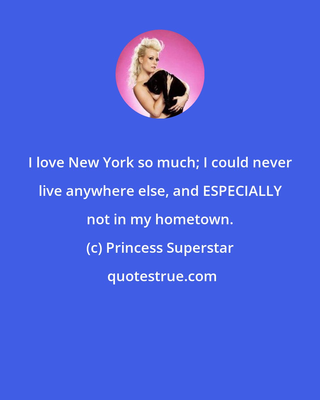 Princess Superstar: I love New York so much; I could never live anywhere else, and ESPECIALLY not in my hometown.