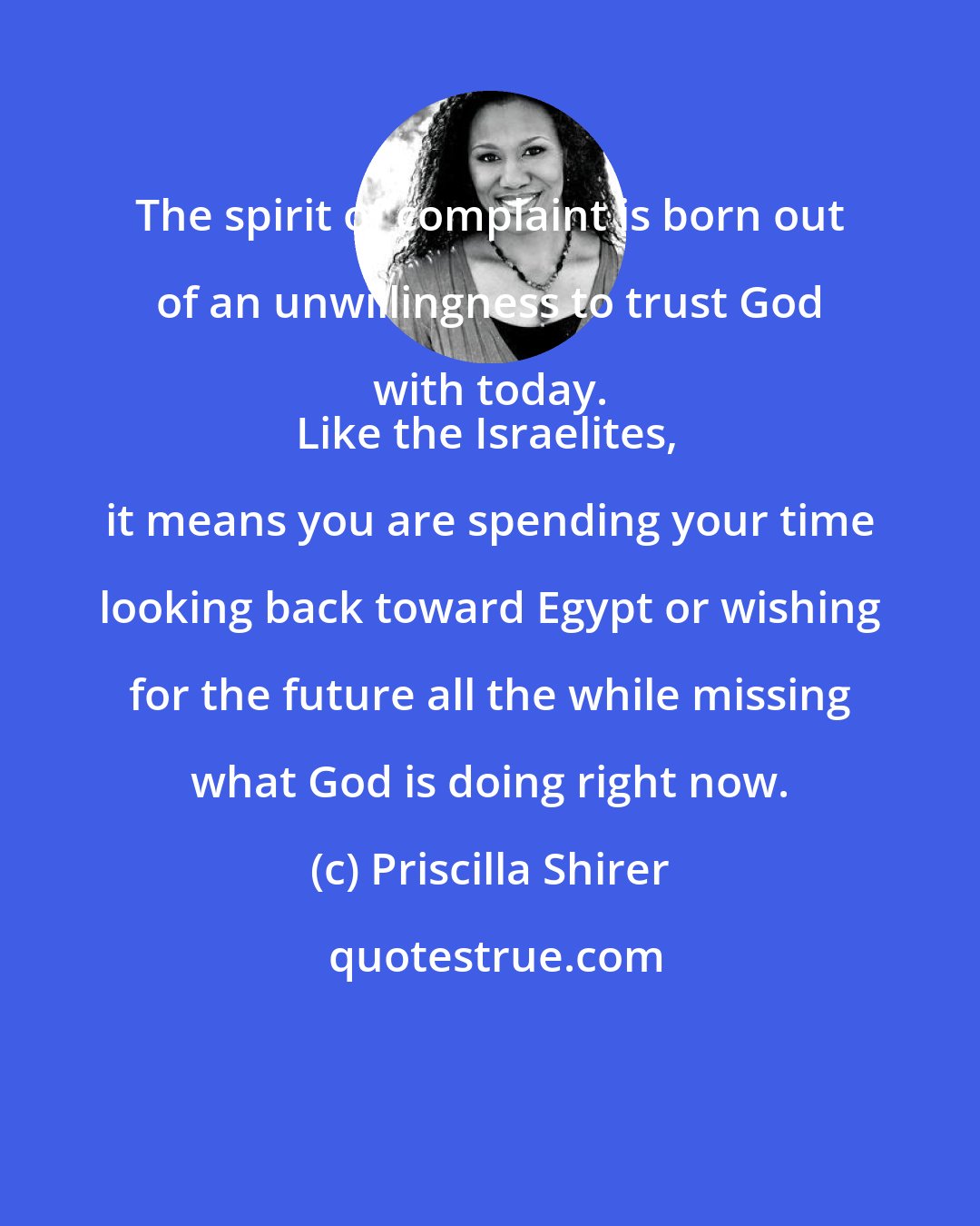 Priscilla Shirer: The spirit of complaint is born out of an unwillingness to trust God with today. 
Like the Israelites, it means you are spending your time looking back toward Egypt or wishing for the future all the while missing what God is doing right now.