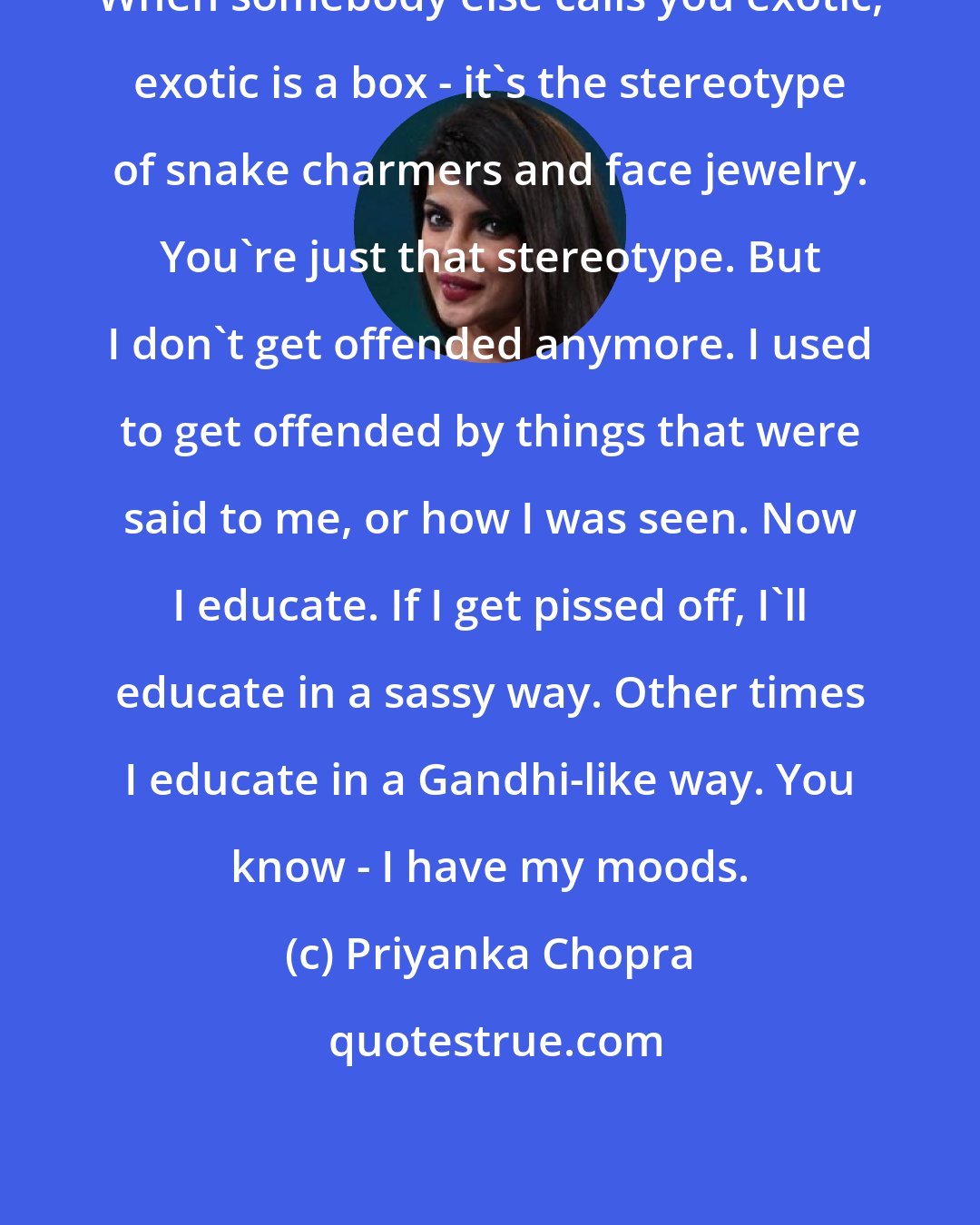 Priyanka Chopra: When somebody else calls you exotic, exotic is a box - it's the stereotype of snake charmers and face jewelry. You're just that stereotype. But I don't get offended anymore. I used to get offended by things that were said to me, or how I was seen. Now I educate. If I get pissed off, I'll educate in a sassy way. Other times I educate in a Gandhi-like way. You know - I have my moods.