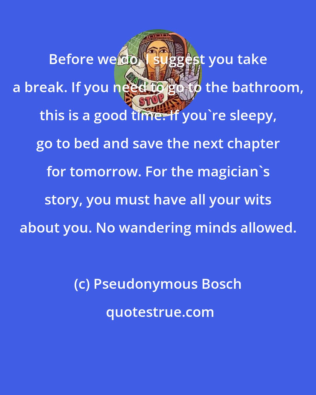 Pseudonymous Bosch: Before we do, I suggest you take a break. If you need to go to the bathroom, this is a good time. If you're sleepy, go to bed and save the next chapter for tomorrow. For the magician's story, you must have all your wits about you. No wandering minds allowed.