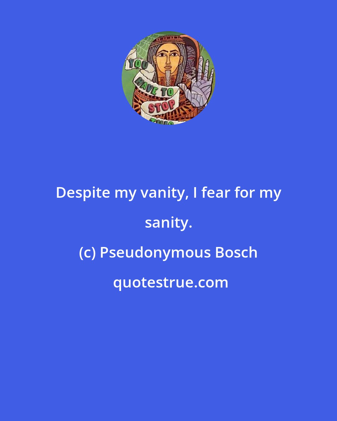 Pseudonymous Bosch: Despite my vanity, I fear for my sanity.