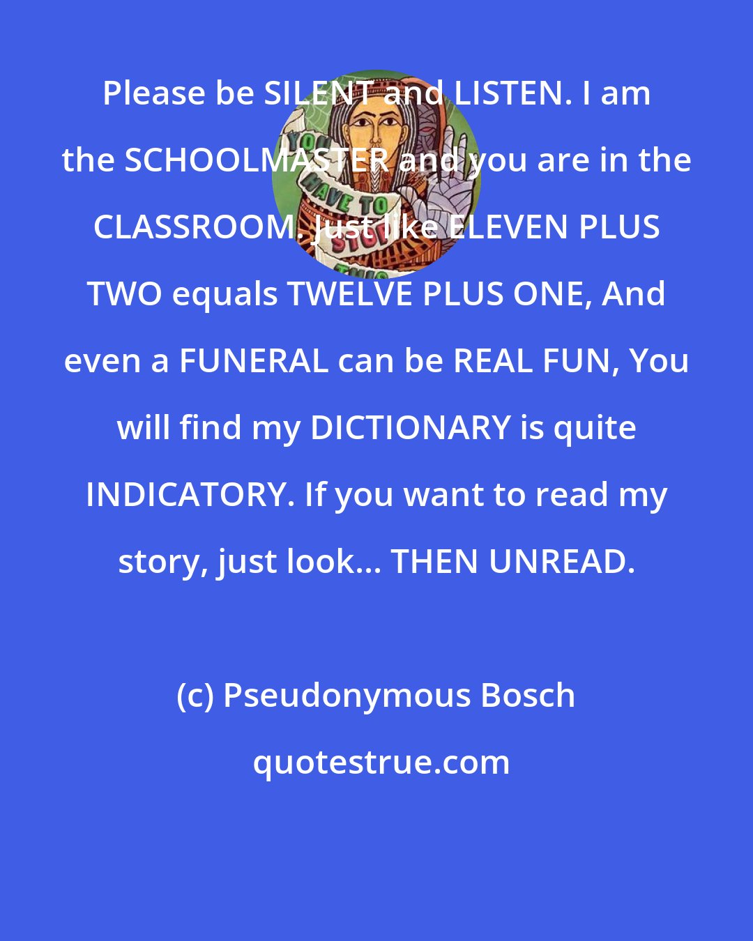 Pseudonymous Bosch: Please be SILENT and LISTEN. I am the SCHOOLMASTER and you are in the CLASSROOM. Just like ELEVEN PLUS TWO equals TWELVE PLUS ONE, And even a FUNERAL can be REAL FUN, You will find my DICTIONARY is quite INDICATORY. If you want to read my story, just look... THEN UNREAD.