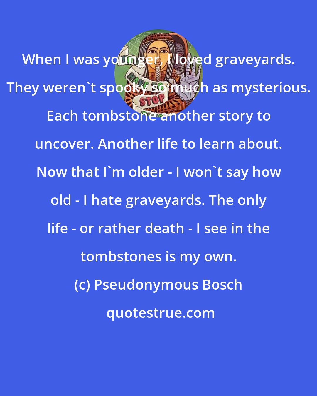 Pseudonymous Bosch: When I was younger, I loved graveyards. They weren't spooky so much as mysterious. Each tombstone another story to uncover. Another life to learn about. Now that I'm older - I won't say how old - I hate graveyards. The only life - or rather death - I see in the tombstones is my own.