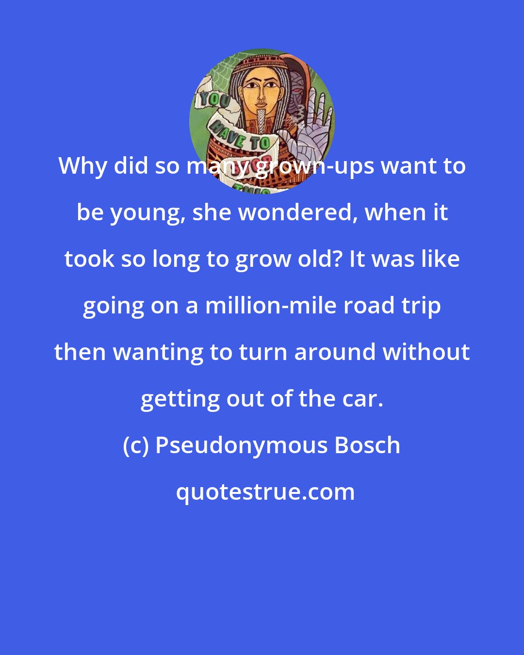 Pseudonymous Bosch: Why did so many grown-ups want to be young, she wondered, when it took so long to grow old? It was like going on a million-mile road trip then wanting to turn around without getting out of the car.