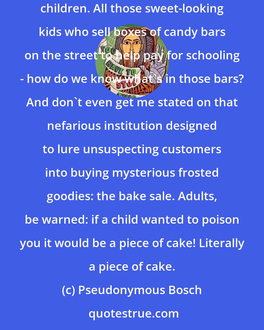 Pseudonymous Bosch: You know, people always warn children about taking candy from strange adults. But they never warn us adults about taking candy from strange children. All those sweet-looking kids who sell boxes of candy bars on the street to help pay for schooling - how do we know what's in those bars? And don't even get me stated on that nefarious institution designed to lure unsuspecting customers into buying mysterious frosted goodies: the bake sale. Adults, be warned: if a child wanted to poison you it would be a piece of cake! Literally a piece of cake.