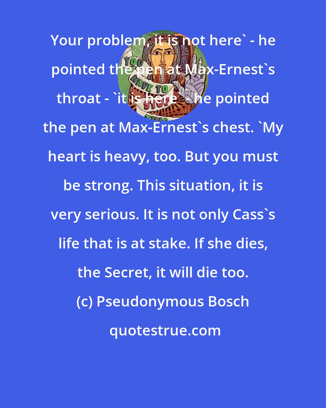 Pseudonymous Bosch: Your problem, it is not here' - he pointed the pen at Max-Ernest's throat - 'it is here' - he pointed the pen at Max-Ernest's chest. 'My heart is heavy, too. But you must be strong. This situation, it is very serious. It is not only Cass's life that is at stake. If she dies, the Secret, it will die too.