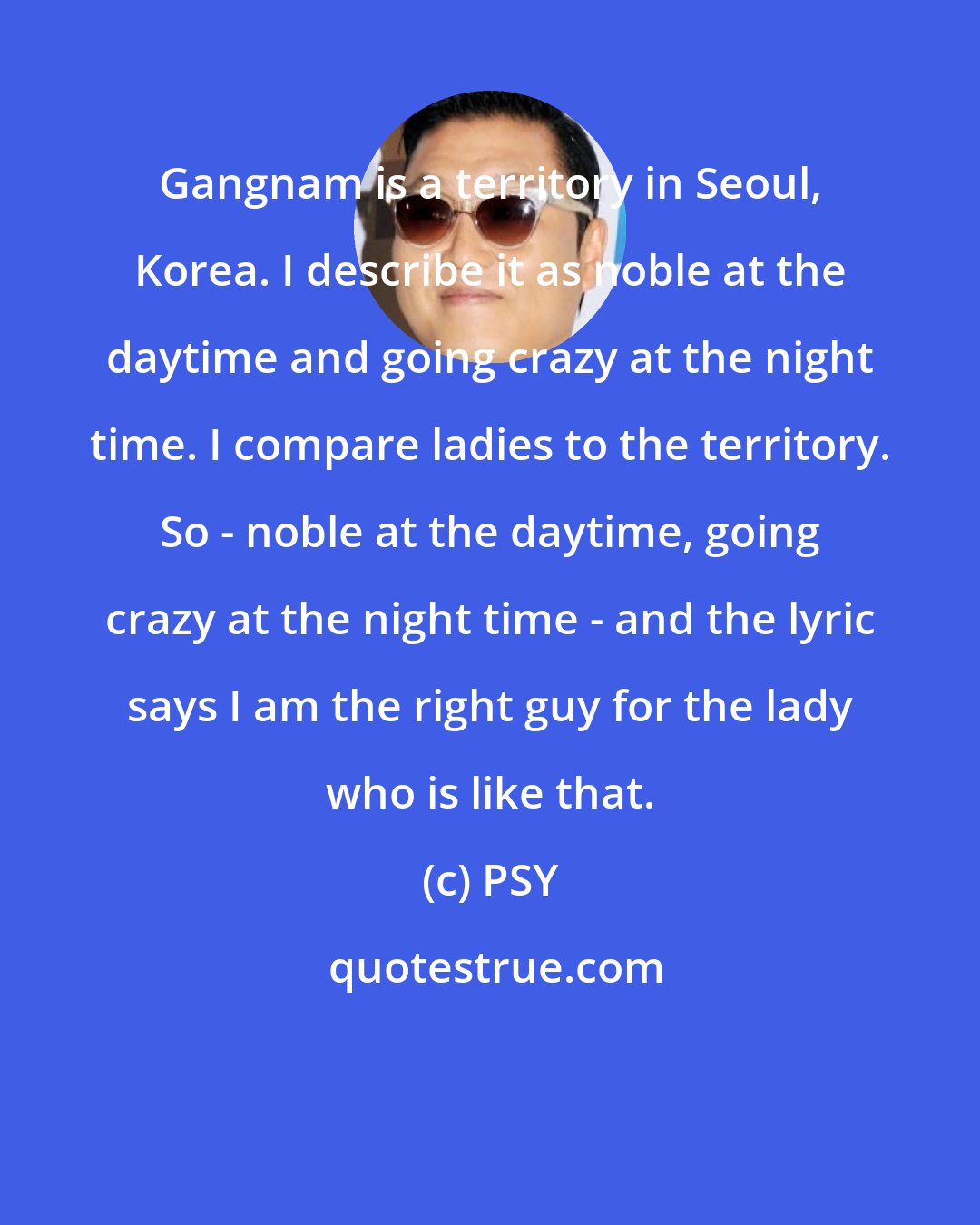 PSY: Gangnam is a territory in Seoul, Korea. I describe it as noble at the daytime and going crazy at the night time. I compare ladies to the territory. So - noble at the daytime, going crazy at the night time - and the lyric says I am the right guy for the lady who is like that.