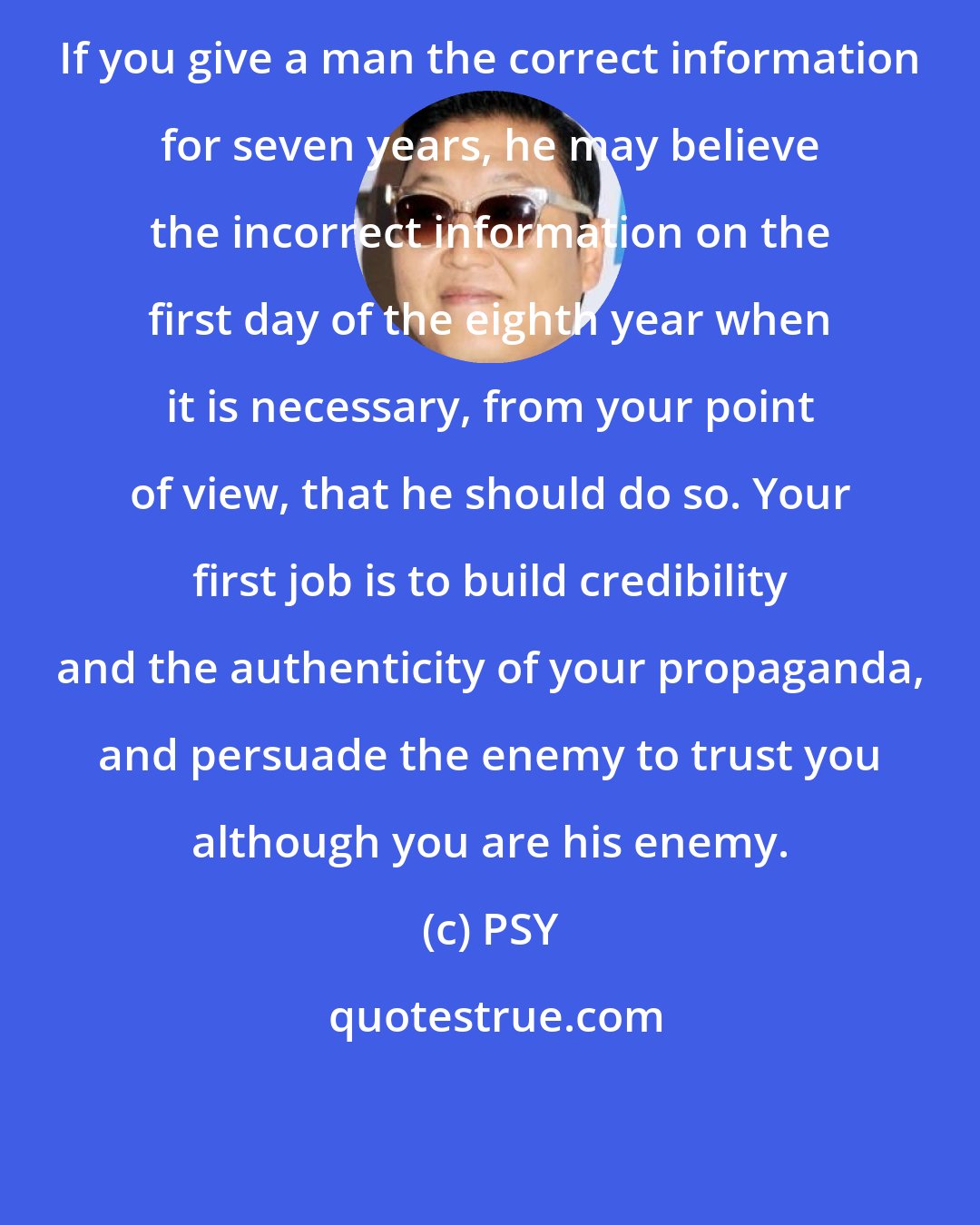 PSY: If you give a man the correct information for seven years, he may believe the incorrect information on the first day of the eighth year when it is necessary, from your point of view, that he should do so. Your first job is to build credibility and the authenticity of your propaganda, and persuade the enemy to trust you although you are his enemy.