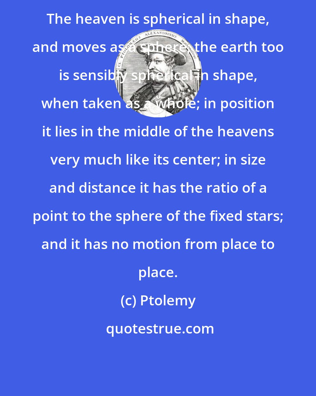 Ptolemy: The heaven is spherical in shape, and moves as a sphere; the earth too is sensibly spherical in shape, when taken as a whole; in position it lies in the middle of the heavens very much like its center; in size and distance it has the ratio of a point to the sphere of the fixed stars; and it has no motion from place to place.